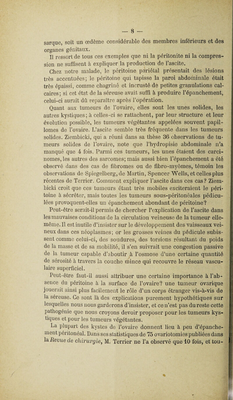 sarque, soit un oedème considérable des membres inférieurs et des organes génitaux. Il ressort de tous ces exemples que ni la péritonite ni la compres¬ sion ne suffisent à expliquer la production de l’ascite. Chez notre malade, le péritoine pariétal présentait des lésions très accentuées; le péritoine qui tapisse la paroi abdominale était très épaissi, comme chagriné et incrusté de petites granulations cal¬ caires; si cet état de la séreuse avait suffi à produire l’épanchement, celui-ci aurait dû reparaître après l’opération. Quant aux tumeurs de l’ovaire, elles sont les unes solides, les autres kystiques; à celles-ci se rattachent, par leur structure et leur évolution possible, les tumeurs végétantes appelées souvent papil- lomes de l’ovaire. L’ascite semble très fréquente dans les tumeurs solides. Ziembicki, qui a réuni dans sa thèse 36 observations de tu¬ meurs solides de l’ovaire, note que l’hydropisie abdominale n’a manqué que 4 fois. Parmi ces tumeurs, les unes étaient des carci¬ nomes, les autres des sarcomes; mais aussi bien l’épanchement a été observé dans des cas de fibromes ou de fibro-myômes, témoin les observations de Spiegelberg, de Martin, Spencer Wells, et celles plus récentes de Terrier. Comment expliquer l’ascite dans ces cas? Ziem¬ bicki croit que ces tumeurs étant très mobiles exciteraient le péri¬ toine à sécréter, mais toutes les tumeurs sous-péritonéales pédicu- lées provoquent-elles un épanchement abondant de péritoine? Peut-être serait-il permis de chercher l’explication de l’ascite dans les mauvaises conditions de la circulation veineuse de la tumeur elle- même. Il est inutile d’insister sur le développement des vaisseaux vei¬ neux dans ces néoplasmes; or les grosses veines du pédicule subis¬ sent comme celui-ci, des soudures, des torsions résultant du poids de la masse et de sa mobilité, il s’en suivrait une congestion passive de la tumeur capable d’aboutir à l’osmose d’une certaine quantité de sérosité à travers la couche mince qui recouvre le réseau vascu¬ laire superficiel. Peut-être faut-il aussi attribuer une certaine importance à l’ab¬ sence du péritoine à la surface de l’ovaire? une tumeur ovarique jouerait ainsi plus facilement le rôle d’un corps étranger vis-à-vis de la séreuse. Ce sont là des explications purement hypothétiques sur lesquelles nous nous garderons d’insister, et ce n’est pas du reste cette pathogénie que nous croyons devoir proposer pour les tumeurs kys¬ tiques et pour les tumeurs végétantes. La plupart des kystes de l’ovaire donnent lieu à peu d’épanche¬ ment péritonéal. Dans ses statistiques de 75 ovariotomies publiées dans la iîîeoue de chirurgie, M. Terrier ne Ta observé que 10 fois, et tou- /