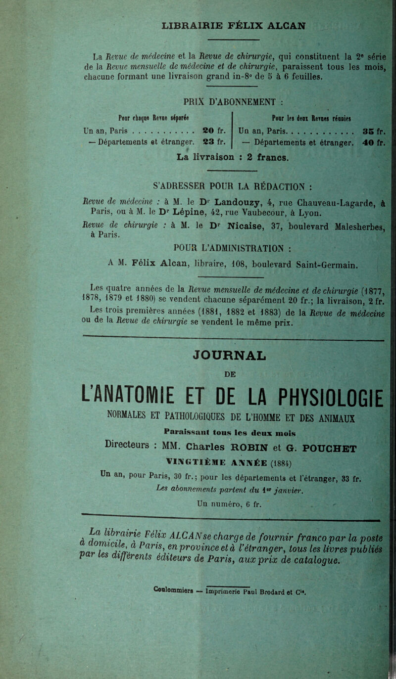 LIBRAIRIE FÉLIX ALCAN La Revue de médecine et la Revue de chirurgie, qui constituent la 2e série de la Revue mensuelle de médecine et de chirurgie, paraissent tous les mois, chacune formant une livraison grand in-8° de 5 à 6 feuilles. PRIX D’ABONNEMENT : Poor rhaqoe Rexne séparée Un an, Paris. 20 fr. — Départements et étranger. 23 fr. Pour les déni Rentes rénnies Un an, Paris. — Départements et étranger. La livraison : 2 francs. 35 fr. 40 fr. S’ADRESSER POUR LA RÉDACTION : Revue de médecine : à M. le D' Landouzy, 4, rue Chauveau-Lagarde, à Paris, ou à M. le Dr Lépine, 42, rue Vaubecour, à Lyon. Revue de chirurgie : à M. le Dr Nicaise, 37, boulevard Malesherbes, à Paris. POUR L’ADMINISTRATION : A M. Félix Alcan, libraire, 108, boulevard Saint-Germain. Les quatre années de la Revue mensuelle de médecine et de chirurgie (1877, 1878, 1879 et 1880) se vendent chacune séparément 20 fr.; la livraison, 2 fr. Les trois premières années (1881, 1882 et 1883) de la Revue de médecine ou de la Revue de chirurgie se vendent le même prix. JOURNAL DE L’ANATOMIE ET DE LA PHYSIOLOGIE NORMALES ET PATHOLOGIQUES DE L’HOMME ET DES ANIMAUX Paraissant tous les deux mois Directeurs : MM. Charles ROBIN et G. POUCHET VINGTIÈME ANNÉE (1884) Un an, pour Paris, 30 fr. ; pour les départements et l’étranger, 33 fr. Les abonnements partent du 1er janvier. Un numéro, 6 fr. à dn 1 r?lr\e ALCAN se charge de fournir franco par la poste n i lC?3-a-0, ^ar*s’ province et à Vétranger, tous les livres publiés P es ifjerents éditeurs de Paris, aux prix de catalogue. C@aîonunier8 — Imprimerie Paul Brodard et Cu.