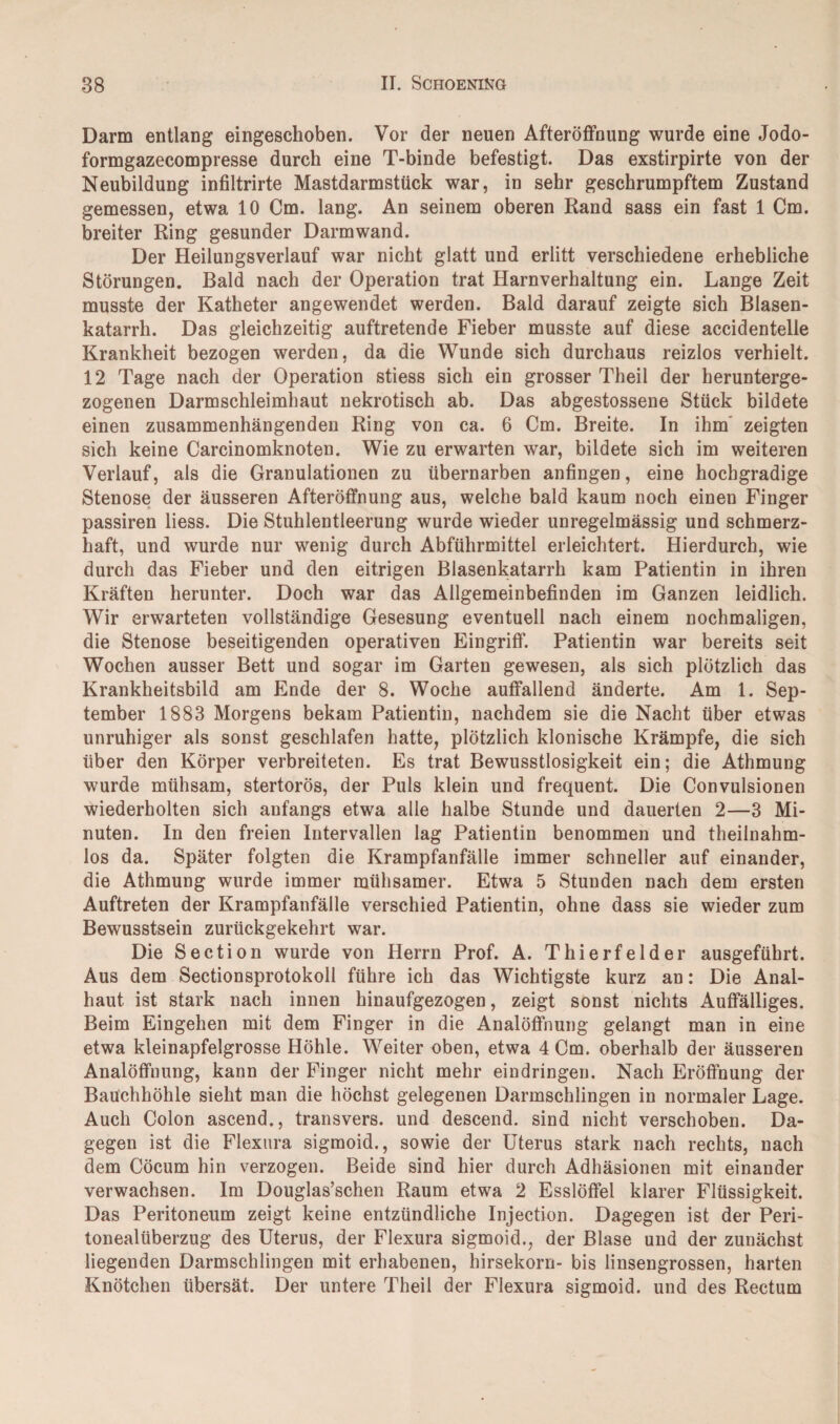 Darm entlang eingeschoben. Vor der neuen Afteröffnung wurde eine Jodo- formgazecompresse durch eine T-binde befestigt. Das exstirpirte von der Neubildung infiltrirte Mastdarmstück war, in sehr geschrumpftem Zustand gemessen, etwa 10 Cm. lang. An seinem oberen Rand sass ein fast 1 Cm. breiter Ring gesunder Darmwand. Der Heilungsverlauf war nicht glatt und erlitt verschiedene erhebliche Störungen. Bald nach der Operation trat Harnverhaltung ein. Lange Zeit musste der Katheter angewendet werden. Bald darauf zeigte sich Blasen¬ katarrh. Das gleichzeitig auftretende Fieber musste auf diese accidentelle Krankheit bezogen werden, da die Wunde sich durchaus reizlos verhielt. 12 Tage nach der Operation stiess sich ein grosser Theil der herunterge¬ zogenen Darmschleimhaut nekrotisch ab. Das abgestossene Stück bildete einen zusammenhängenden Ring von ca. 6 Cm. Breite. In ihm zeigten sich keine Carcinomknoten. Wie zu erwarten war, bildete sich im weiteren Verlauf, als die Granulationen zu übernarben anfingen, eine hochgradige Stenose der äusseren Afteröffnung aus, welche bald kaum noch einen Finger passiren liess. Die Stuhlentleerung wurde wieder unregelmässig und schmerz¬ haft, und wurde nur wenig durch Abführmittel erleichtert. Hierdurch, wie durch das Fieber und den eitrigen Blasenkatarrh kam Patientin in ihren Kräften herunter. Doch war das Allgemeinbefinden im Ganzen leidlich. Wir erwarteten vollständige Gesesung eventuell nach einem nochmaligen, die Stenose beseitigenden operativen Eingriff. Patientin war bereits seit Wochen ausser Bett und sogar im Garten gewesen, als sich plötzlich das Krankheitsbild am Ende der 8. Woche auffallend änderte. Am 1. Sep¬ tember 1883 Morgens bekam Patientin, nachdem sie die Nacht über etwas unruhiger als sonst geschlafen hatte, plötzlich klonische Krämpfe, die sich über den Körper verbreiteten. Es trat Bewusstlosigkeit ein; die Athmung wurde mühsam, stertorös, der Puls klein und frequent. Die Convulsionen wiederholten sich anfangs etwa alle halbe Stunde und dauerten 2—3 Mi¬ nuten. In den freien Intervallen lag Patientin benommen und theilnahm- los da. Später folgten die Krampfanfälle immer schneller auf einander, die Athmung wurde immer mühsamer. Etwa 5 Stunden nach dem ersten Auftreten der Krampfanfälle verschied Patientin, ohne dass sie wieder zum Bewusstsein zurückgekehrt war. Die Section wurde von Herrn Prof. A. Thierfelder ausgeführt. Aus dem Sectionsprotokoll führe ich das Wichtigste kurz an: Die Anal¬ haut ist stark nach innen hinaufgezogen, zeigt sonst nichts Auffälliges. Beim Eingehen mit dem Finger in die Analöffnung gelangt man in eine etwa kleinapfelgrosse Höhle. Weiter oben, etwa 4 Cm. oberhalb der äusseren Analöffnung, kann der Finger nicht mehr eindringen. Nach Eröffnung der Bauchhöhle sieht man die höchst gelegenen Darmschlingen in normaler Lage. Auch Colon ascend., transvers. und descend. sind nicht verschoben. Da¬ gegen ist die Flexura sigmoid., sowie der Uterus stark nach rechts, nach dem Cöcum hin verzogen. Beide sind hier durch Adhäsionen mit einander verwachsen. Im Douglas’schen Raum etwa 2 Esslöffel klarer Flüssigkeit. Das Peritoneum zeigt keine entzündliche Injection. Dagegen ist der Peri¬ tonealüberzug des Uterus, der Flexura sigmoid., der Blase und der zunächst liegenden Darmschlingen mit erhabenen, hirsekorn- bis linsengrossen, harten Knötchen übersät. Der untere Theil der Flexura sigmoid. und des Rectum