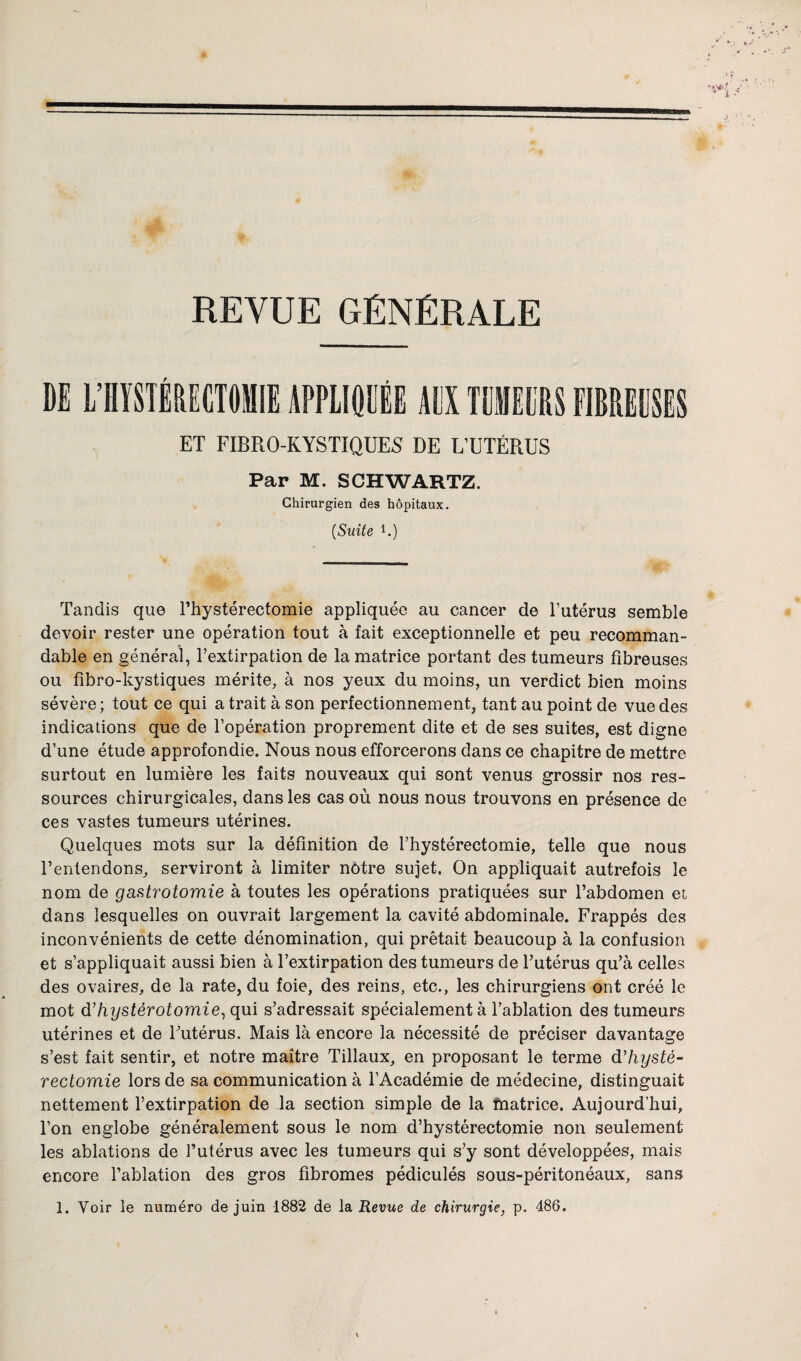 REVUE GÉNÉRALE ET FIBRO-KYSTIQUES DE L’UTÉRUS Par M. SCHWARTZ. Chirurgien des hôpitaux, (Suite G) Tandis que l’hystérectomie appliquée au cancer de l’utérus semble devoir rester une opération tout à fait exceptionnelle et peu recomman¬ dable en général, l’extirpation de la matrice portant des tumeurs fibreuses ou fibro-kystiques mérite, à nos yeux du moins, un verdict bien moins sévère; tout ce qui a trait à son perfectionnement, tant au point de vue des indications que de l’opération proprement dite et de ses suites, est digne d’une étude approfondie. Nous nous efforcerons dans ce chapitre de mettre surtout en lumière les faits nouveaux qui sont venus grossir nos res¬ sources chirurgicales, dans les cas où nous nous trouvons en présence de ces vastes tumeurs utérines. Quelques mots sur la définition de l’hystérectomie, telle que nous l’entendons, serviront à limiter nôtre sujet. On appliquait autrefois le nom de gastrotomie à toutes les opérations pratiquées sur l’abdomen et dans lesquelles on ouvrait largement la cavité abdominale. Frappés des inconvénients de cette dénomination, qui prêtait beaucoup à la confusion et s’appliquait aussi bien à l’extirpation des tumeurs de l’utérus qu’à celles des ovaires, de la rate, du foie, des reins, etc., les chirurgiens ont créé le mot d’hystérotomie, qui s’adressait spécialement à l’ablation des tumeurs utérines et de l’utérus. Mais là encore la nécessité de préciser davantage s’est fait sentir, et notre maître Tillaux, en proposant le terme d'hysté¬ rectomie lors de sa communication à l’Académie de médecine, distinguait nettement l’extirpation de la section simple de la matrice. Aujourd’hui, l’on englobe généralement sous le nom d’hystérectomie non seulement les ablations de l’utérus avec les tumeurs qui s’y sont développées, mais encore l’ablation des gros fibromes pédiculés sous-péritonéaux, sans 1. Voir le numéro de juin 1882 de la Revue de chirurgie, p. 486.