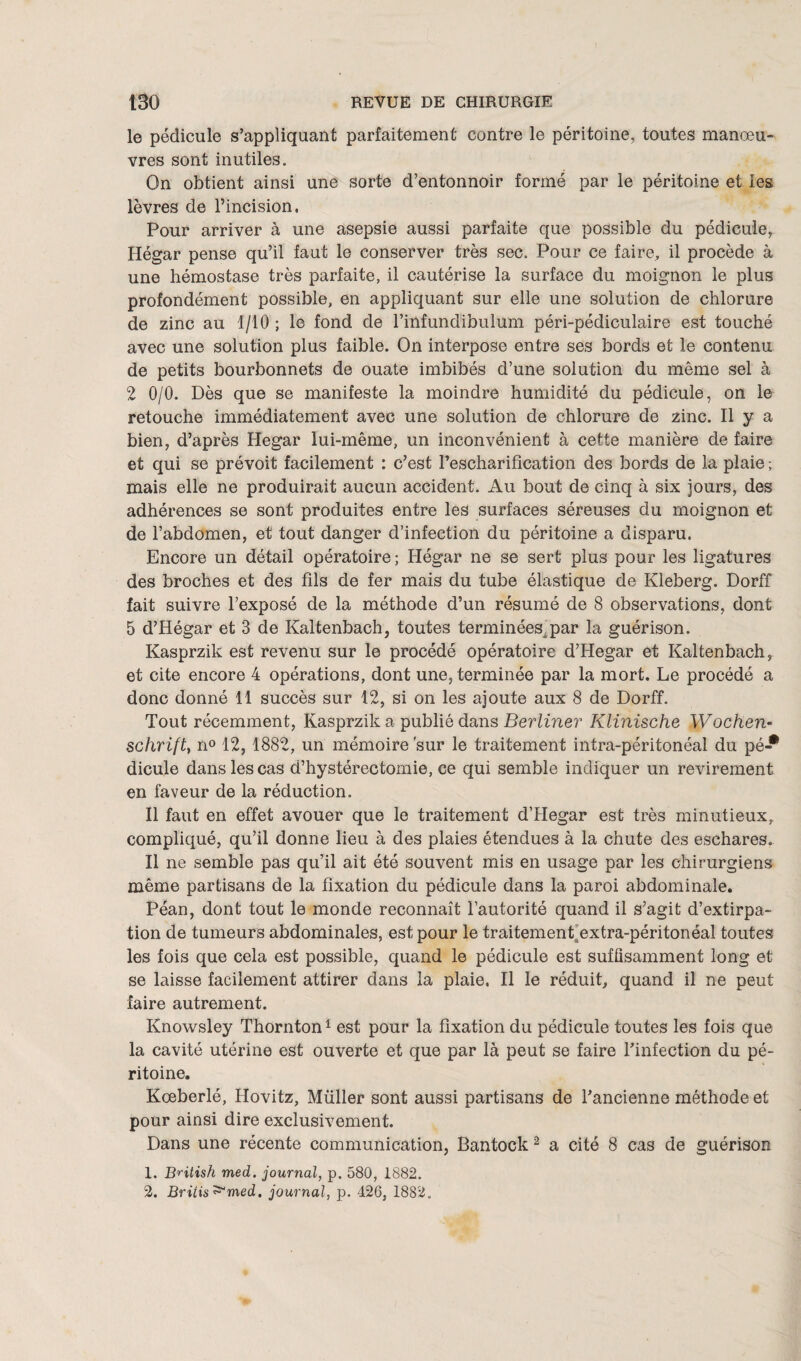 le pédicule s’appliquant parfaitement contre le péritoine, toutes manœu¬ vres sont inutiles. On obtient ainsi une sorte d’entonnoir formé par le péritoine et les lèvres de l’incision. Pour arriver à une asepsie aussi parfaite que possible du pédicule, Hégar pense qu’il faut le conserver très sec. Pour ce faire, il procède à une hémostase très parfaite, il cautérise la surface du moignon le plus profondément possible, en appliquant sur elle une solution de chlorure de zinc au 1/10 ; le fond de l’infundibulum péri-pédiculaire est touché avec une solution plus faible. On interpose entre ses bords et le contenu de petits bourbonnets de ouate imbibés d’une solution du même sel à 2 0/0. Dès que se manifeste la moindre humidité du pédicule, on le retouche immédiatement avec une solution de chlorure de zinc. Il y a bien, d’après Hegar lui-même, un inconvénient à cette manière de faire et qui se prévoit facilement : c’est l’escharifîcation des bords de la plaie ; mais elle ne produirait aucun accident. Au bout de cinq à six jours, des adhérences se sont produites entre les surfaces séreuses du moignon et de l’abdomen, et tout danger d’infection du péritoine a disparu. Encore un détail opératoire; Hégar ne se sert plus pour les ligatures des broches et des fils de fer mais du tube élastique de Kleberg. Dorff fait suivre l’exposé de la méthode d’un résumé de 8 observations, dont 5 d’Hégar et 3 de Kaltenbach, toutes terminées, par la guérison. Kasprzik est revenu sur le procédé opératoire d’Hegar et Kaltenbach, et cite encore 4 opérations, dont une, terminée par la mort. Le procédé a donc donné 11 succès sur 12, si on les ajoute aux 8 de Dorff. Tout récemment, Kasprzik a publié dans Berliner Klinische Wochen- schrift, n° 12, 1882, un mémoire sur le traitement intra-péritonéal du pé * dicule dans les cas d’hystérectomie, ce qui semble indiquer un revirement en faveur de la réduction. Il faut en effet avouer que le traitement d’Hegar est très minutieux, compliqué, qu’il donne lieu à des plaies étendues à la chute des eschares. Il ne semble pas qu’il ait été souvent mis en usage par les chirurgiens même partisans de la fixation du pédicule dans la paroi abdominale. Péan, dont tout le monde reconnaît l’autorité quand il s’agit d’extirpa¬ tion de tumeurs abdominales, est pour le traitement extra-péritonéal toutes les fois que cela est possible, quand le pédicule est suffisamment long et se laisse facilement attirer dans la plaie. Il le réduit, quand il ne peut faire autrement. Knowsley Thornton1 est pour la fixation du pédicule toutes les fois que la cavité utérine est ouverte et que par là peut se faire l’infection du pé¬ ritoine. Koeberlé, Hovitz, Müller sont aussi partisans de l’ancienne méthode et pour ainsi dire exclusivement. Dans une récente communication, Bantock 2 a cité 8 cas de guérison 1. B^itish med. journal, p. 580, 1882. 2. Britis^med. journal, p. 426, 1882.