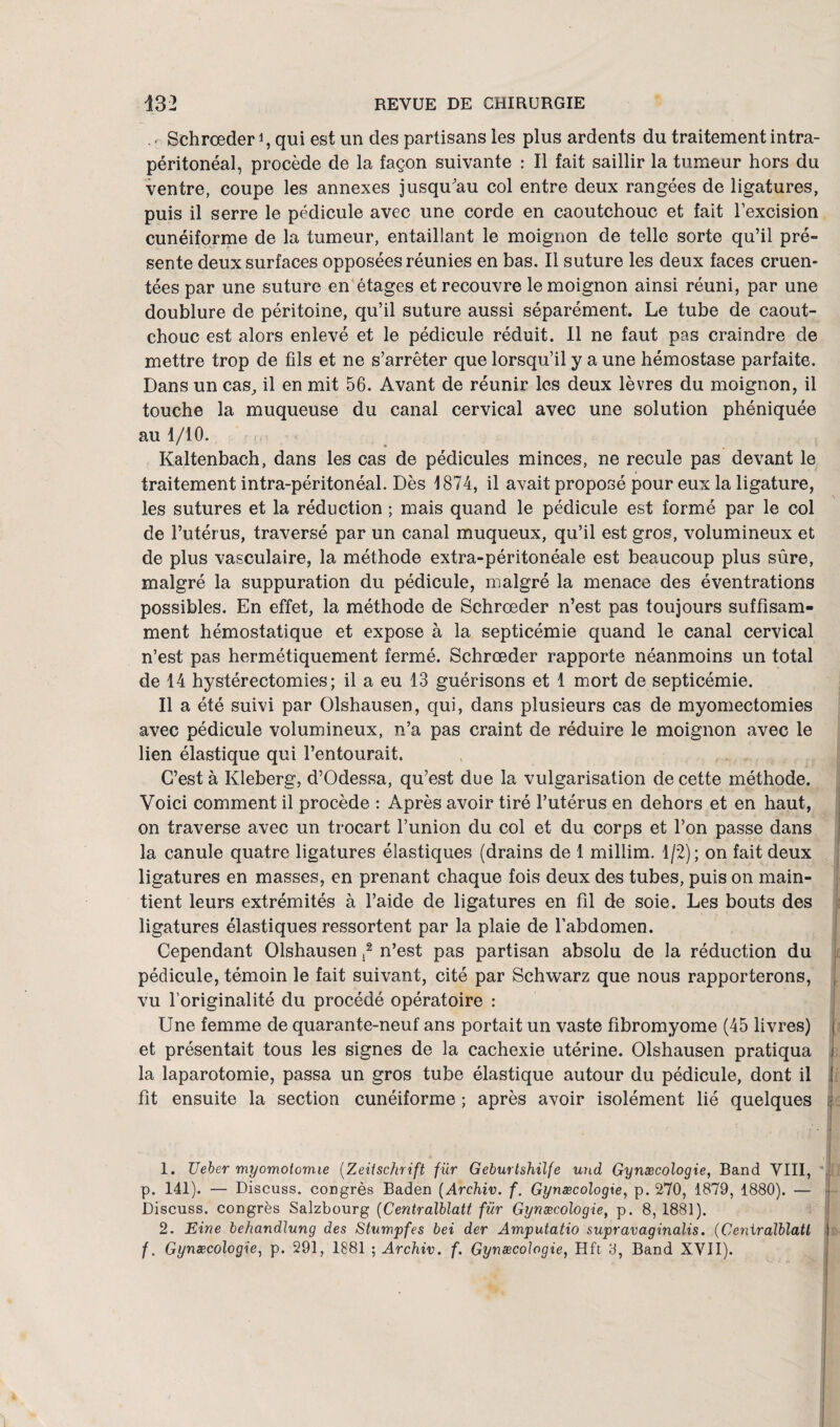 . r Schrœder i, qui est un des partisans les plus ardents du traitement intra¬ péritonéal, procède de la façon suivante : Il fait saillir la tumeur hors du ventre, coupe les annexes jusqu'au col entre deux rangées de ligatures, puis il serre le pédicule avec une corde en caoutchouc et fait l’excision cunéiforme de la tumeur, entaillant le moignon de telle sorte qu’il pré¬ sente deux surfaces opposées réunies en bas. Il suture les deux faces cruen- tées par une suture en étages et recouvre le moignon ainsi réuni, par une doublure de péritoine, qu’il suture aussi séparément. Le tube de caout¬ chouc est alors enlevé et le pédicule réduit. Il ne faut pas craindre de mettre trop de fils et ne s’arrêter que lorsqu’il y a une hémostase parfaite. Dans un cas, il en mit 56. Avant de réunir les deux lèvres du moignon, il touche la muqueuse du canal cervical avec une solution phéniquée au 1/10. Kaltenbach, dans les cas de pédicules minces, ne recule pas devant le traitement intra-péritonéal. Dès 1874, il avait proposé pour eux la ligature, les sutures et la réduction ; mais quand le pédicule est formé par le col de l’utérus, traversé par un canal muqueux, qu’il est gros, volumineux et de plus vasculaire, la méthode extra-péritonéale est beaucoup plus sûre, malgré la suppuration du pédicule, malgré la menace des éventrations possibles. En effet, la méthode de Schrœder n’est pas toujours suffisam¬ ment hémostatique et expose à la septicémie quand le canal cervical n’est pas hermétiquement fermé. Schrœder rapporte néanmoins un total de 14 hystérectomies; il a eu 13 guérisons et 1 mort de septicémie. Il a été suivi par Olshausen, qui, dans plusieurs cas de myomectomies avec pédicule volumineux, n’a pas craint de réduire le moignon avec le lien élastique qui l’entourait. C’est à Kleberg, d’Odessa, qu’est due la vulgarisation de cette méthode. Voici comment il procède : Après avoir tiré l’utérus en dehors et en haut, on traverse avec un trocart l’union du col et du corps et l’on passe dans la canule quatre ligatures élastiques (drains de 1 millim. 1/2); on fait deux ligatures en masses, en prenant chaque fois deux des tubes, puis on main¬ tient leurs extrémités à l’aide de ligatures en fil de soie. Les bouts des ligatures élastiques ressortent par la plaie de l’abdomen. Cependant Olshausen ,1 2 n’est pas partisan absolu de la réduction du pédicule, témoin le fait suivant, cité par Schwarz que nous rapporterons, , vu l’originalité du procédé opératoire : Une femme de quarante-neuf ans portait un vaste fibromyome (45 livres) j et présentait tous les signes de la cachexie utérine. Olshausen pratiqua i la laparotomie, passa un gros tube élastique autour du pédicule, dont il ! fit ensuite la section cunéiforme ; après avoir isolément lié quelques j 1. TJeher myomotomie (Zeitschrift fur Geburtshilfe und Gynæcologie, Band VIII, ; p. 141). — Discuss. congrès Baden (Archiv. f. Gynæcologie, p. 270, 1879, 1880). — Discuss. congrès Salzbourg (Centralblatt für Gynæcologie, p. 8,1881). 2. Eine behandlung des Stumpfes bei der Amputatio supravaginalis. (Centralblatt I f. Gynæcologie, p. 291, 1881 ; Archiv. f. Gynæcologie, Hft 8, Band XVII).
