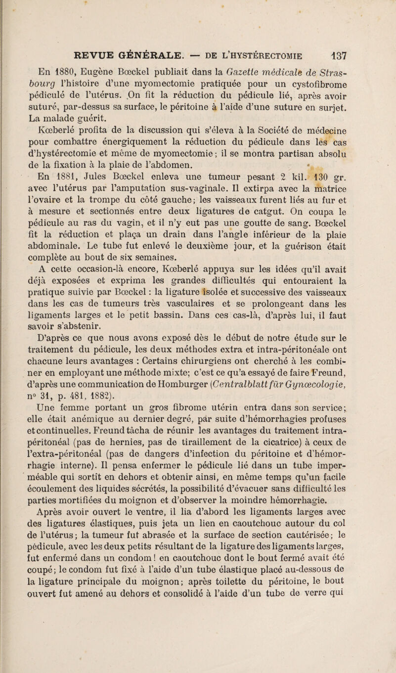 En 1880, Eugène Bœckel publiait dans la Gazette médicale de Stras¬ bourg l’histoire d’une myomectomie pratiquée pour un cystofibrome pédiculé de l’utérus. On fit la réduction du pédicule lié, après avoir suturé, par-dessus sa surface, le péritoine à l’aide d’une suture en surjet. La malade guérit. Kœberlé profita de la discussion qui s’éleva à la Société de médecine pour combattre énergiquement la réduction du pédicule dans les cas d’hystérectomie et même de myomectomie ; il se montra partisan absolu de la fixation à la plaie de l’abdomen. \ En 1881, Jules Bœckel enleva une tumeur pesant 2 kil. 130 gr. avec l’utérus par l’amputation sus-vaginale. Il extirpa avec la matrice l’ovaire et la trompe du côté gauche; les vaisseaux furent liés au fur et à mesure et sectionnés entre deux ligatures de catgut. On coupa le pédicule au ras du vagin, et il n’y eut pas une goutte de sang. Bœckel fit la réduction et plaça un drain dans l’angle inférieur de la plaie abdominale. Le tube fut enlevé le deuxième jour, et la guérison était complète au bout de six semaines. A cette occasion-là encore, Kœberlé appuya sur les idées qu’il avait déjà exposées et exprima les grandes difficultés qui entouraient la pratique suivie par Bœckel : la ligature isolée et successive des vaisseaux dans les cas de tumeurs très vasculaires et se prolongeant dans les ligaments larges et le petit bassin. Dans ces cas-là, d’après lui, il faut savoir s’abstenir. D’après ce que nous avons exposé dès le début de notre étude sur le traitement du pédicule, les deux méthodes extra et intra-péritonéale ont chacune leurs avantages : Certains chirurgiens ont cherché à les combi¬ ner en employant une méthode mixte; c’est ce qu’a essayé de faire Freund, d’après une communication de Homburger (Centralblatt für Gynœcologie, n° 31, p. 481, 1882). Une femme portant un gros fibrome utérin entra dans son service; elle était anémique au dernier degré, par suite d’hémorrhagies profuses et continuelles. Freund tâcha de réunir les avantages du traitement intra¬ péritonéal (pas de hernies, pas de tiraillement de la cicatrice) à ceux de l’extra-péritonéal (pas de dangers d’infection du péritoine et d’hémor¬ rhagie interne). Il pensa enfermer le pédicule lié dans un tube imper¬ méable qui sortît en dehors et obtenir ainsi, en même temps qu’un facile écoulement des liquides sécrétés, la possibilité d’évacuer sans difficulté les parties mortifiées du moignon et d’observer la moindre hémorrhagie. Après avoir ouvert le ventre, il lia d’abord les ligaments larges avec des ligatures élastiques, puis jeta un lien en caoutchouc autour du col de l’utérus ; la tumeur fut abrasée et la surface de section cautérisée ; le pédicule, avec les deux petits résultant de la ligature des ligaments larges, fut enfermé dans un condom ! en caoutchouc dont le bout fermé avait été coupé; le condom fut fixé à l’aide d’un tube élastique placé au-dessous de la ligature principale du moignon; après toilette du péritoine, le bout ouvert fut amené au dehors et consolidé à l’aide d’un tube de verre qui