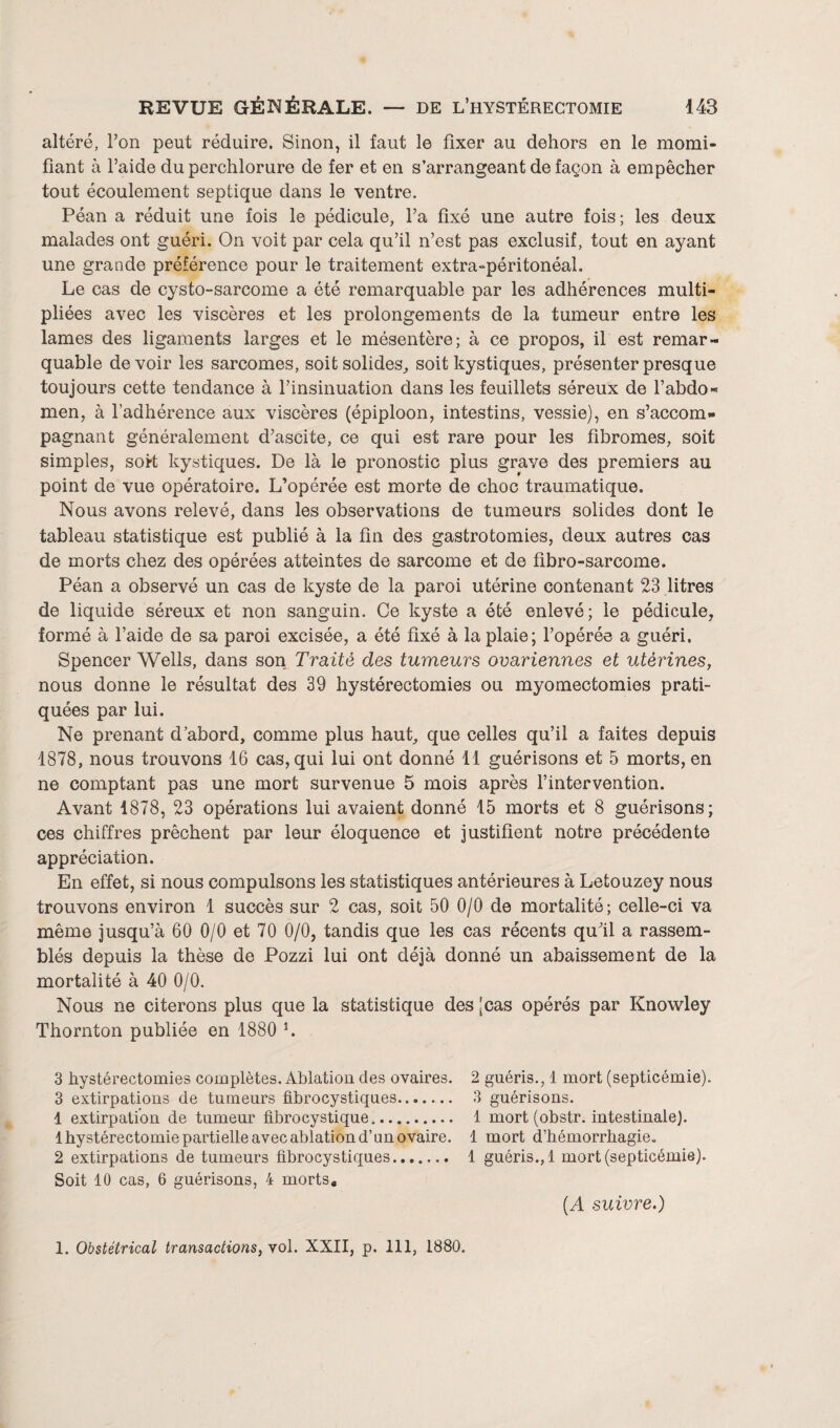 altéré, l’on peut réduire. Sinon, il faut le fixer au dehors en le momi¬ fiant à l’aide du perchlorure de fer et en s’arrangeant de façon à empêcher tout écoulement septique dans le ventre. Péan a réduit une fois le pédicule, l’a fixé une autre fois ; les deux malades ont guéri. On voit par cela qu’il n’est pas exclusif, tout en ayant une grande préférence pour le traitement extra-péritonéal. Le cas de cysto-sarcome a été remarquable par les adhérences multi¬ pliées avec les viscères et les prolongements de la tumeur entre les lames des ligaments larges et le mésentère; à ce propos, il est remar¬ quable de voir les sarcomes, soit solides, soit kystiques, présenter presque toujours cette tendance à l’insinuation dans les feuillets séreux de l’abdo* men, à l’adhérence aux viscères (épiploon, intestins, vessie), en s’accom¬ pagnant généralement d’ascite, ce qui est rare pour les fibromes, soit simples, sort kystiques. De là le pronostic plus grave des premiers au point de vue opératoire. L’opérée est morte de choc traumatique. Nous avons relevé, dans les observations de tumeurs solides dont le tableau statistique est publié à la fin des gastrotomies, deux autres cas de morts chez des opérées atteintes de sarcome et de fibro-sarcome. Péan a observé un cas de kyste de la paroi utérine contenant 23 litres de liquide séreux et non sanguin. Ce kyste a été enlevé; le pédicule, formé à l’aide de sa paroi excisée, a été fixé à la plaie; l’opérée a guéri. Spencer Wells, dans son Traité des tumeurs ovariennes et utérines, nous donne le résultat des 39 hystérectomies ou myomectomies prati¬ quées par lui. Ne prenant d’abord, comme plus haut, que celles qu’il a faites depuis 1878, nous trouvons 16 cas, qui lui ont donné 11 guérisons et 5 morts, en ne comptant pas une mort survenue 5 mois après l’intervention. Avant 1878, 23 opérations lui avaient donné 15 morts et 8 guérisons; ces chiffres prêchent par leur éloquence et justifient notre précédente appréciation. En effet, si nous compulsons les statistiques antérieures à Letouzey nous trouvons environ 1 succès sur 2 cas, soit 50 0/0 de mortalité; celle-ci va même jusqu’à 60 0/0 et 70 0/0, tandis que les cas récents qu’il a rassem¬ blés depuis la thèse de Pozzi lui ont déjà donné un abaissement de la mortalité à 40 0/0. Nous ne citerons plus que la statistique des [cas opérés par Knowley Thornton publiée en 1880 l. 3 hystérectomies complètes. Ablation des ovaires. 2 guéris., 1 mort (septicémie). 3 extirpations de tumeurs fibrocystiques. 3 guérisons. 1 extirpation de tumeur fibrocystique. 1 mort (obstr. intestinale). 1 hystérectomie partielle avec ablation d’un ovaire. 1 mort d’hémorrhagie. 2 extirpations de tumeurs fibrocystiques. 1 guéris., 1 mort (septicémie). Soit 10 cas, 6 guérisons, 4 morts, [A suivre.) 1. Obstétrical transactions, vol. XXII, p. 111, 1880.