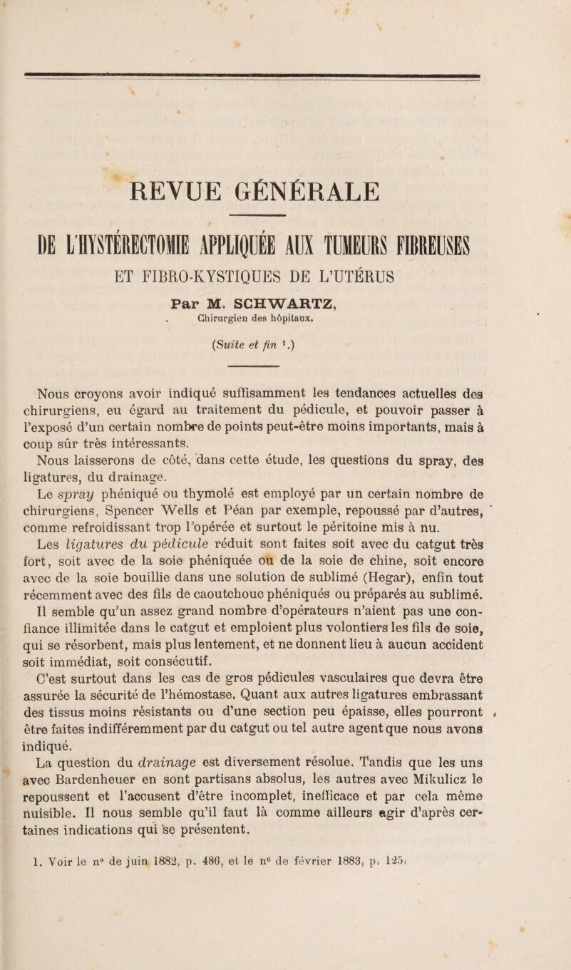 DE L HYSTERECTOMIE APPLIQUEE AUX TUMEURS ET FIBRO-KYSTIQUES DE L’UTÉRUS Par M. SCHWARTZ, Chirurgien des hôpitaux. (Suite et fin L) Nous croyons avoir indiqué suffisamment les tendances actuelles des chirurgiens, eu égard au traitement du pédicule, et pouvoir passer à l’exposé d’un certain nombre de points peut-être moins importants, mais à coup sûr très intéressants. Nous laisserons de côté, dans cette étude, les questions du spray, des ligatures, du drainage. Le spray phéniqué ou thymolé est employé par un certain nombre de chirurgiens, Spencer Wells et Péan par exemple, repoussé par d’autres, comme refroidissant trop l’opérée et surtout le péritoine mis à nu. Les ligatures du pédicule réduit sont faites soit avec du catgut très fort, soit avec de la soie phéniquée ou de la soie de chine, soit encore avec de la soie bouillie dans une solution de sublimé (Hegar), enfin tout récemment avec des fils de caoutchouc phéniqués ou préparés au sublimé. Il semble qu’un assez grand nombre d’opérateurs n’aient pas une con¬ fiance illimitée dans le catgut et emploient plus volontiers les fils de soie, qui se résorbent, mais plus lentement, et ne donnent lieu à aucun accident soit immédiat, soit consécutif. C’est surtout dans les cas de gros pédicules vasculaires que devra être assurée la sécurité de l’hémostase. Quant aux autres ligatures embrassant des tissus moins résistants ou d’une section peu épaisse, elles pourront ♦ être faites indifféremment par du catgut ou tel autre agent que nous avons indiqué. La question du drainage est diversement résolue. Tandis que les uns avec Bardenheuer en sont partisans absolus, les autres avec Mikulicz le repoussent et l’accusent d’être incomplet, inefficace et par cela même nuisible. Il nous semble qu’il faut là comme ailleurs agir d’après cer¬ taines indications qui se présentent.