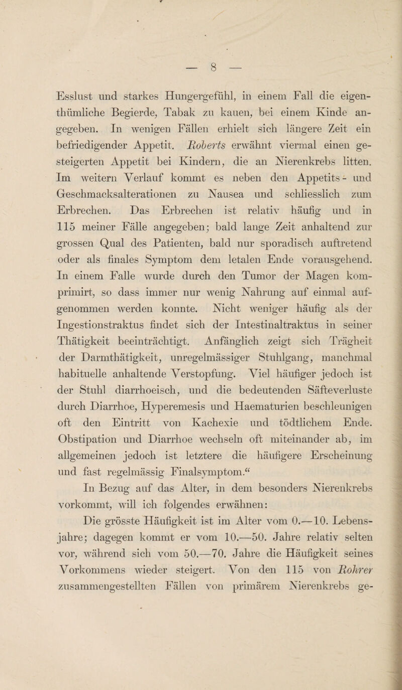 r Esslust und starkes Hungergefühl, in einem Fall die eigen- thümliche Begierde, Tabak zu kauen, bei einem Kinde an¬ gegeben. In wenigen Fällen erhielt sich längere Zeit ein befriedigender Appetit. Roberts erwähnt viermal einen ge¬ steigerten Appetit bei Kindern, die an Nierenkrebs litten. Im weitern Verlauf kommt es neben den Appetits - und Geschmacksalterationen zu Nausea und schliesslich zum Erbrechen. Das Erbrechen ist relativ häufig und in 115 meiner Fälle angegeben; bald lange Zeit anhaltend zur grossen Qual des Patienten, bald nur sporadisch auftretend oder als finales Symptom dem letalen Ende vorausgehend. In einem Falle wurde durch den Tumor der Magen kom- primirt, so dass immer nur wenig Nahrung auf einmal auf¬ genommen werden konnte. Nicht weniger häufig als der Ingestionstraktus findet sich der Intestinaltraktus in seiner Thätigkeit beeinträchtigt. Anfänglich zeigt sich Trägheit der Darmthätigkeit, unregelmässiger Stuhlgang, manchmal habituelle anhaltende Verstopfung. Viel häufiger jedoch ist der Stuhl diarrhoeisch, und die bedeutenden Säfteverluste durch Diarrhoe, Hyperemesis und Haematurien beschleunigen oft den Eintritt von Kachexie und tödtliehern Ende. Obstipation und Diarrhoe wechseln oft miteinander ab, im allgemeinen jedoch ist letztere die häufigere Erscheinung und fast regelmässig Finalsymptom.“ In Bezug auf das Alter, in dem besonders Nierenkrebs vorkommt, will ich folgendes erwähnen: Die grösste Häufigkeit ist im Alter vom 0.—10. Lebens¬ jahre; dagegen kommt er vom 10.—50. Jahre relativ selten vor, während sich vom 50.—70. Jahre die Häufigkeit seines Vorkommens wieder steigert. Von den 115 von Rohr er zusammengestellten Fällen von primärem Nierenkrebs ge-