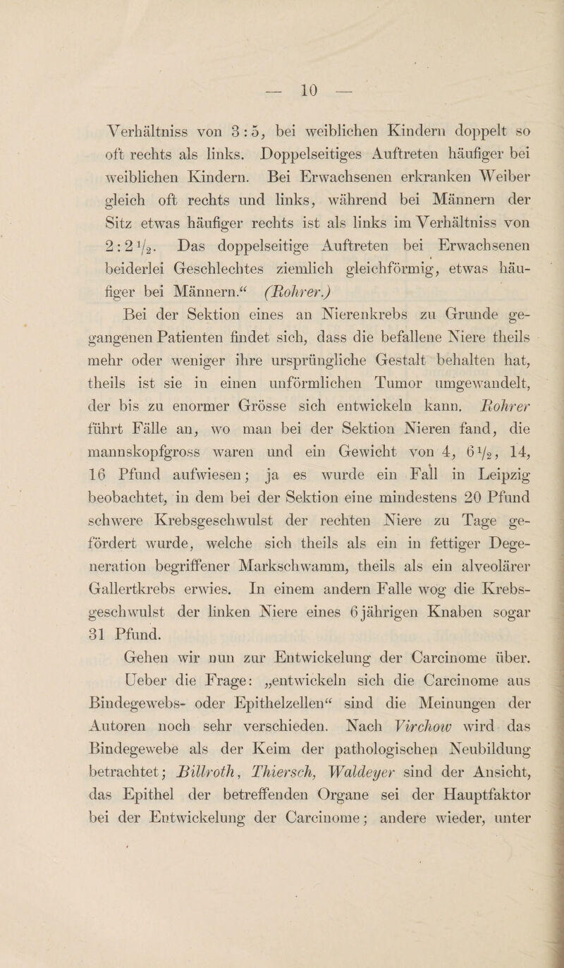 Verhältnis von 3:5, bei weiblichen Kindern doppelt so oft rechts als links. Doppelseitiges Auftreten häufiger bei weiblichen Kindern. Bei Erwachsenen erkranken Weiber gleich oft rechts und links, während bei Männern der Sitz etwas häufiger rechts ist als links im Verhältniss von 2:21/2- Das doppelseitige Auftreten bei Erwachsenen 4 beiderlei Geschlechtes ziemlich gleichförmig, etwas häu¬ figer bei Männern.“ (Rohrer.) Bei der Sektion eines an Nierenkrebs zu Grunde ge¬ gangenen Patienten findet sich, dass die befallene Niere theils mehr oder weniger ihre ursprüngliche Gestalt behalten hat, theils ist sie in einen unförmlichen Tumor umgewandelt, der bis zu enormer Grösse sich entwickeln kann. Rohrer führt Fälle an, wo man bei der Sektion Nieren fand, die mannskopfgross waren und ein Gewicht von 4, 6V2? 14, 16 Pfund aufwiesen; ja es wurde ein Fall in Leipzig beobachtet, in dem bei der Sektion eine mindestens 20 Pfund schwere Krebsgeschwulst der rechten Niere zu Tage ge¬ fördert wurde, welche sich theils als ein in fettiger Dege¬ neration begriffener Markschwamm, theils als ein alveolärer Gallertkrebs erwies. In einem andern Falle wog die Krebs¬ geschwulst der linken Niere eines 6 jährigen Knaben sogar 31 Pfund. Gehen wir nun zur Entwickelung der Carcinome über. Feber die Frage: „entwickeln sich die Carcinome aus Bindegewebs- oder Epithelzellen“ sind die Meinungen der Autoren noch sehr verschieden. Nach Virchow wird das Bindegewebe als der Keim der pathologischen Neubildung betrachtet; Billroth, Thiersch, Waldeyer sind der Ansicht, das Epithel der betreffenden Organe sei der Hauptfaktor bei der Entwickelung der Carcinome; andere wieder, unter