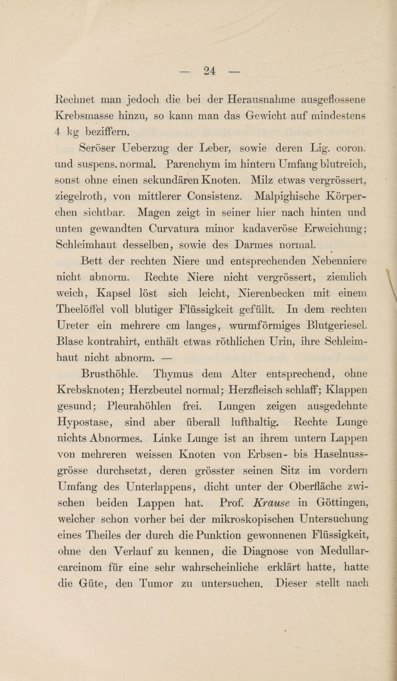 Rechnet man jedoch die bei der Herausnahme ausgeflossene Krebsmasse hinzu, so kann man das Gewicht auf mindestens 4 kg beziffern. Seröser Ueberzug der Leber, sowie deren Lig. coron. und suspens. normal. Parenchym im hintern Umfang blutreich, sonst ohne einen sekundären Knoten. Milz etwas vergrössert, ziegelroth, von mittlerer Consistenz. Malpighische Körper¬ chen sichtbar. Magen zeigt in seiner hier nach hinten und unten gewandten Curvatura minor kadaveröse Erweichung; Schleimhaut desselben, sowie des Darmes normal. Bett der rechten Niere und entsprechenden Nebenniere nicht abnorm. Rechte Niere nicht vergrössert, ziemlich weich, Kapsel löst sich leicht, Nierenbecken mit einem Theelöffel voll blutiger Flüssigkeit gefüllt. In dem rechten Ureter ein mehrere cm langes, wurmförmiges Blutgeriesel. Blase kontrahirt, enthält etwas röthlichen Urin, ihre Schleim¬ haut nicht abnorm. — Brusthöhle. Thymus dem Alter entsprechend, ohne Krebsknoten; Herzbeutel normal; Herzfleisch schlaff; Klappen gesund; Pleurahöhlen frei. Lungen zeigen ausgedehnte Hypostase, sind aber überall lufthaltig. Rechte Lunge nichts Abnormes, Linke Lunge ist an ihrem untern Lappen von mehreren weissen Knoten von Erbsen- bis Haselnuss¬ grösse durchsetzt, deren grösster seinen Sitz im vordem Umfang des Unterlappens, dicht unter der Oberfläche zwi¬ schen beiden Lappen hat. Prof. Krause in Göttingen, welcher schon vorher bei der mikroskopischen Untersuchung eines Theiles der durch die Punktion gewonnenen Flüssigkeit, ohne den Verlauf zu kennen, die Diagnose von Medullar- carcinom für eine sehr wahrscheinliche erklärt hatte, hatte die Güte, den Tumor zu untersuchen. Dieser stellt nach