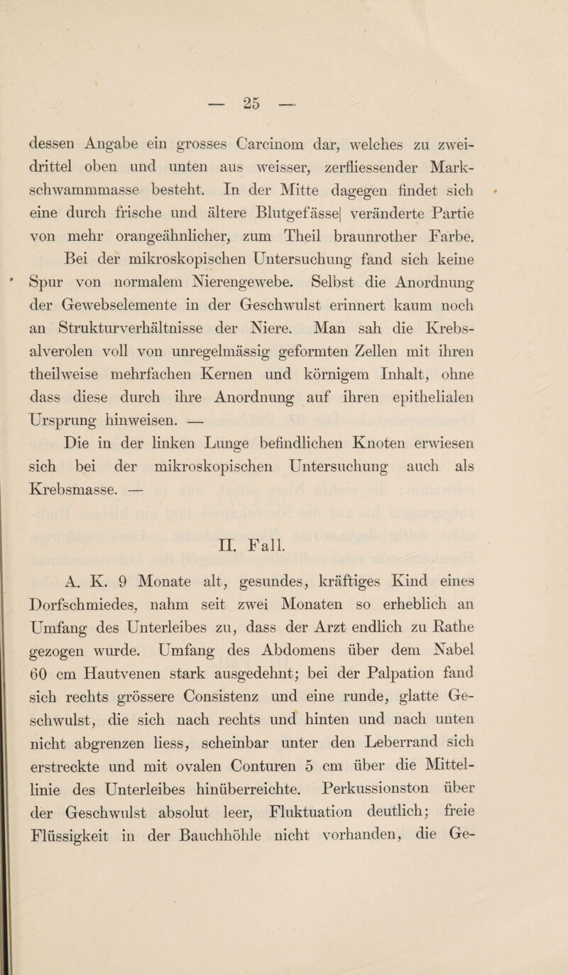 dessen Angabe ein grosses Carcinom dar, welches zu zwei¬ drittel oben und unten aus weisser, zerfliessender Mark¬ schwammmasse besteht. In der Mitte dagegen findet sich eine durch frische und ältere Blutgefässe] veränderte Partie von mehr orangeähnlicher, zum Theil braunrother Farbe. Bei der mikroskopischen Untersuchung fand sich keine Spur von normalem Nierengewebe. Selbst die Anordnung der Gewebselemente in der Geschwulst erinnert kaum noch an Strukturverhältnisse der Niere. Man sah die Krebs- alverolen voll von unregelmässig geformten Zellen mit ihren theilweise mehrfachen Kernen und körnigem Inhalt, ohne dass diese durch ihre Anordnung auf ihren epithelialen Ursprung hinweisen. — Die in der linken Lunge befindlichen Knoten erwiesen sich bei der mikroskopischen Untersuchung auch als Krebsmasse. — II. Fall. A. K. 9 Monate alt, gesundes, kräftiges Kind eines Dorfschmiedes, nahm seit zwei Monaten so erheblich an Umfang des Unterleibes zu, dass der Arzt endlich zu Käthe gezogen wurde. Umfang des Abdomens über dem Nabel 60 cm Hautvenen stark ausgedehnt; bei der Palpation fand sich rechts grössere Consistenz und eine runde, glatte Ge¬ schwulst, die sich nach rechts und hinten und nach unten nicht abgrenzen liess, scheinbar unter den Leberrand sich erstreckte und mit ovalen Conturen 5 cm über die Mittel¬ linie des Unterleibes hinüberreichte. Perkussionston über der Geschwulst absolut leer, Fluktuation deutlich; freie Flüssigkeit in der Bauchhöhle nicht vorhanden, die Ge-