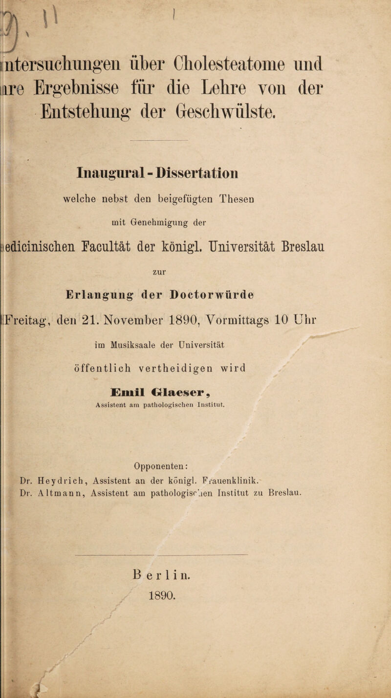 intersuchungen über Cholesteatome und mre Ergebnisse für die Lehre von der Entstehung der Geschwülste. Inaugural - Dissertation welche nebst den beigefügten Thesen mit Genehmigung der edicinischen Facultät der königl. Universität Breslau zur Erlangung- der Doctorwürde [Freitag, den 21. November 1890, Vormittags 10 Uhr im Musiksaale der Universität öffentlich vertheidigen wird Emil Glaeser, Assistent am pathologischen Institut. Opponenten: Dr. Heydrieh, Assistent an der königl. Frauenklinik. Dr. Altmann, Assistent am pathologischen Institut zu Breslau. Berlin. 1890.
