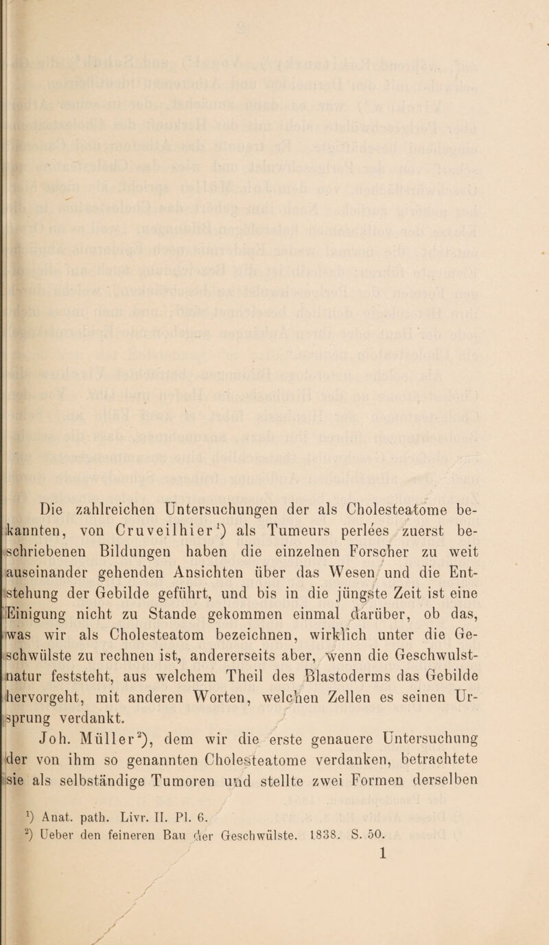 Die zahlreichen Untersuchungen der als Cholesteatome be¬ kannten, von Cruveilhier1) als Tumeurs perlees zuerst be¬ schriebenen Bildungen haben die einzelnen Forscher zu weit .auseinander gehenden Ansichten über das Wesen und die Ent¬ stehung der Gebilde geführt, und bis in die jüngste Zeit ist eine Einigung nicht zu Stande gekommen einmal darüber, ob das, was wir als Cholesteatom bezeichnen, wirklich unter die Ge¬ schwülste zu rechnen ist, andererseits aber, wenn die Geschwulst¬ natur feststeht, aus welchem Theil des Blastoderms das Gebilde ihervorgeht, mit anderen Worten, welchen Zellen es seinen Ur¬ sprung verdankt. Joh. Müller2), dem wir die erste genauere Untersuchung der von ihm so genannten Cholesteatome verdanken, betrachtete sie als selbständige Tumoren uftd stellte zwei Formen derselben b Anat. path. Livr. II. PI. 6. 2) Ueber den feineren Bau r\er Geschwülste. 1838. S. 50.