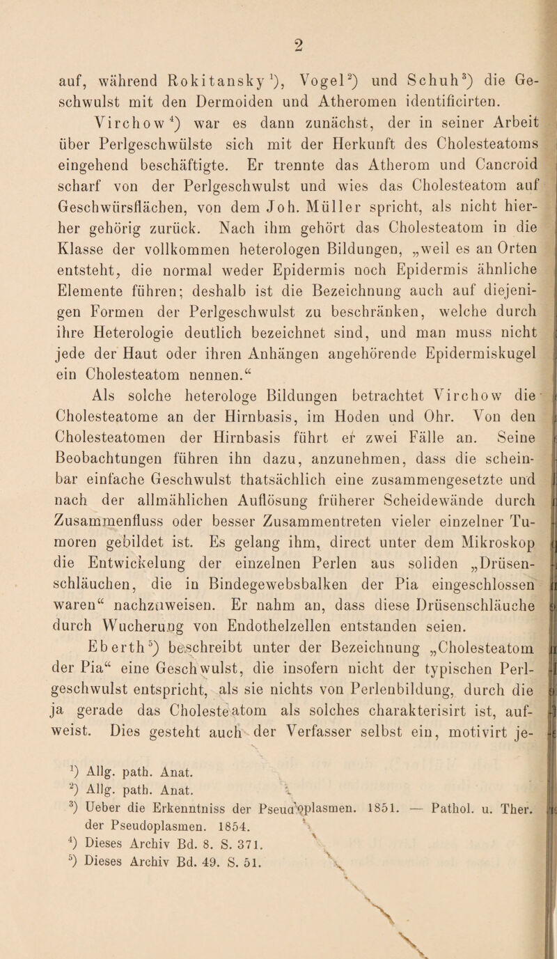 auf, während Rokitansky1), Vogel2) und Schuh3) die Ge¬ schwulst mit den Dermoiden und Atheromen identificirten. Virchow4) war es dann zunächst, der in seiner Arbeit über Perlgeschwülste sich mit der Herkunft des Cholesteatoms eingehend beschäftigte. Er trennte das Atherom und Cancroid scharf von der Perlgeschwulst und wies das Cholesteatom auf Geschwürsflächen, von dem Joh. Müller spricht, als nicht hier¬ her gehörig zurück. Nach ihm gehört das Cholesteatom in die Klasse der vollkommen heterologen Bildungen, „weil es an Orten entsteht, die normal weder Epidermis noch Epidermis ähnliche Elemente führen; deshalb ist die Bezeichnung auch auf diejeni¬ gen Formen der Perlgeschwulst zu beschränken, welche durch ihre Heterologie deutlich bezeichnet sind, und man muss nicht jede der Haut oder ihren Anhängen angehörende Epidermiskugel ein Cholesteatom nennen.“ Als solche heterologe Bildungen betrachtet Virchow die Cholesteatome an der Hirnbasis, im Hoden und Ohr. Von den Cholesteatomen der Hirnbasis führt er zwei Fälle an. Seine Beobachtungen führen ihn dazu, anzunehmen, dass die schein¬ bar einfache Geschwulst thatsächlich eine zusammengesetzte und nach der allmählichen Auflösung früherer Scheidewände durch Zusammenfluss oder besser Zusammentreten vieler einzelner Tu¬ moren gebildet ist. Es gelang ihm, direct unter dem Mikroskop die Entwickelung der einzelnen Perlen aus soliden „Drüsen¬ schläuchen, die in Bindegewebsbalken der Pia eingeschlossen waren“ nachzaweisen. Er nahm an, dass diese Drüsenschläuche durch Wucherung von Endothelzellen entstanden seien. Eberth5) beschreibt unter der Bezeichnung „Cholesteatom der Pia“ eine Geschwulst, die insofern nicht der typischen Perl¬ geschwulst entspricht, als sie nichts von Perlenbildung, durch die ja gerade das Cholesteatom als solches charakterisirt ist, auf¬ weist. Dies gesteht auch der Verfasser selbst ein, motivirt je- 0 Allg. path. Anat. 2) Allg. path. Anat. i 3) Ueber die Erkenntniss der Pseucfdplasmen. 1851. — Patkol. u. Ther. der Pseudoplasmen. 1854. *» 4) Dieses Archiv Bd. 8. S. 371. 5) Dieses Archiv Bd. 49. S. 51. v \