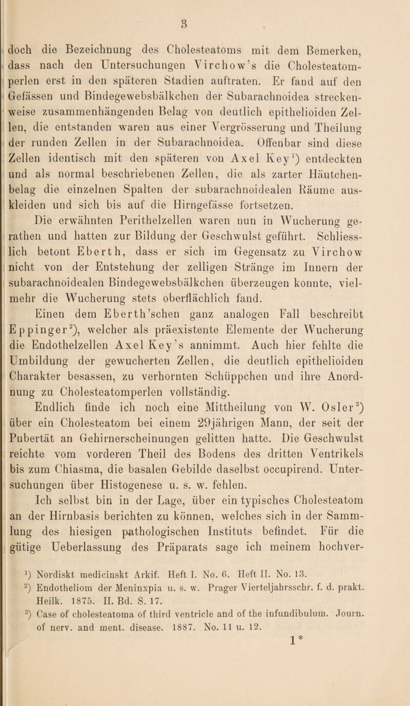 doch die Bezeichnung des Cholesteatoms mit dem Bemerken, dass nach den Untersuchungen Virchow’s die Cholesteatom¬ perlen erst in den späteren Stadien auftraten. Er fand auf den Gefässen und Bindegewebsbälkchen der Subarachnoidea strecken¬ weise zusammenhängenden Belag von deutlich epithelioiden Zel¬ len, die entstanden waren aus einer Vergrösserung und Theilung der runden Zellen in der Subarachnoidea. Offenbar sind diese Zellen identisch mit den späteren von Axel Key1) entdeckten und als normal beschriebenen Zellen, die als zarter Häutchen¬ belag die einzelnen Spalten der subarachnoidealen Räume aus¬ kleiden und sich bis auf die Hirngefässe fortsetzen. Die erwähnten Perithelzellen waren nun in Wucherung ge- rathen und hatten zur Bildung der Geschwulst geführt. Schliess¬ lich betont Eberth, dass er sich im Gegensatz zu Virchow nicht von der Entstehung der zelligen Stränge im Innern der subarachnoidealen Bindegewebsbälkchen überzeugen konnte, viel¬ mehr die Wucherung stets oberflächlich fand. Einen dem Eberth’schen ganz analogen Fall beschreibt Eppinger2), welcher als präexistente Elemente der Wucherung die Endothelzellen Axel Keys annimmt. Auch hier fehlte die Umbildung der gewucherten Zellen, die deutlich epithelioiden Charakter besassen, zu verhornten Schüppchen und ihre Anord¬ nung zu Cholesteatomperlen vollständig. Endlich finde ich noch eine Mittheilung von W. Osler3) über ein Cholesteatom bei einem 29jährigen Mann, der soit der Pubertät an Gehirnerscheinungen gelitten hatte. Die Geschwulst reichte vom vorderen Theil des Bodens des dritten Ventrikels bis zum Chiasma, die basalen Gebilde daselbst occupirend. Unter¬ suchungen über Histogenese u. s. w. fehlen. Ich selbst bin in der Lage, über ein typisches Cholesteatom an der Hirnbasis berichten zu können, welches sich in der Samm¬ lung des hiesigen pathologischen Instituts befindet. Für die gütige Ueberlassung des Präparats sage ich meinem hochver- 9 Norcliskt medicinskt Arkif. Heft I. No. 6. Heft II. No. 13. 2) Endotheliom der Meninxpia u. s. w. Prager Vierteljahrsschr. f. d. prakt. Heilk. 1875. II. Bd. S. 17. 3) Oase of cholesteatoma of third ventricle and of the infundibulum. Journ. of nerv, and ment, disease. 1887. No. 11 u. 12. 1 *
