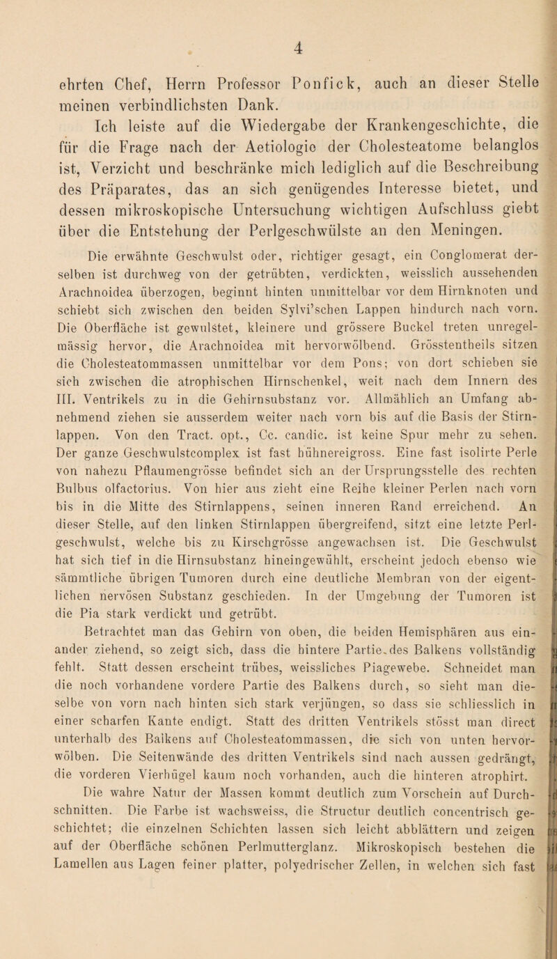 ehrten Chef, Herrn Professor Ponfick, auch an dieser Stelle meinen verbindlichsten Dank. Ich leiste auf die Wiedergabe der Krankengeschichte, die für die Frage nach der Aetiologie der Cholesteatome belanglos ist, Verzicht und beschränke mich lediglich auf die Beschreibung des Präparates, das an sich genügendes Interesse bietet, und dessen mikroskopische Untersuchung wichtigen Aufschluss giebt über die Entstehung der Perlgeschwülste an den Meningen. Die erwähnte Geschwulst oder, richtiger gesagt, ein Congloraerat der¬ selben ist durchweg von der getrübten, verdickten, weisslich aussehenden Arachnoidea überzogen, beginnt hinten unmittelbar vor dem Hirnknoten und schiebt sich zwischen den beiden Sylvi’schen Lappen hindurch nach vorn. Die Oberfläche ist gewulstet, kleinere und grössere Buckel treten unregel¬ mässig hervor, die Arachnoidea mit hervorwölbend. Grösstentheils sitzen die Oholesteatommassen unmittelbar vor dem Pons; von dort schieben sie sich zwischen die atrophischen Hirnschenkel, wreit nach dem Innern des III. Ventrikels zu in die Gehirnsubstanz vor. Allmählich an Umfang ab¬ nehmend ziehen sie ausserdem weiter nach vorn bis auf die Basis der Stirn- lappen. Von den Tract. opt., Cc. candic. ist keine Spur mehr zu sehen. Der ganze Geschwulstcomplex ist fast bühnereigross. Eine fast isolirte Perle von nahezu Pflaumengrösse befindet sich an der LTrsprungsstelle des rechten Bulbus olfactorius. Von hier aus zieht eine Reihe kleiner Perlen nach vorn bis in die Mitte des Stirnlappens, seinen inneren Rand erreichend. An dieser Stelle, auf den linken Stirnlappen übergreifend, sitzt eine letzte Perl- geschwmlst, welche bis zu Kirschgrösse angew-achsen ist. Die Geschwulst j hat sich tief in die Hirnsubstanz hineingewühlt, erscheint jedoch ebenso wie sämmtliche übrigen Tumoren durch eine deutliche Membran von der eigent¬ lichen nervösen Substanz geschieden. In der Umgebung der Tumoren ist 1 die Pia stark verdickt und getrübt. Betrachtet man das Gehirn von oben, die beiden Hemisphären aus ein- | ander ziehend, so zeigt sich, dass die hintere Partie, des Balkens vollständig fc fehlt. Statt dessen erscheint trübes, weissliches Piagewebe. Schneidet man jti die noch vorhandene vordere Partie des Balkens durch, so sieht man die- H selbe von vorn nach hinten sich stark verjüngen, so dass sie schliesslich in n einer scharfen Kante endigt. Statt des dritten Ventrikels stösst man direct || unterhalb des Balkens auf Cholesteatommassen, die sich von unten hervor- II wölben. Die Seitenwände des dritten Ventrikels sind nach aussen gedrängt, || die vorderen Vierhügel kautn noch vorhanden, auch die hinteren atrophirt. Die wahre Natur der Massen kommt deutlich zum Vorschein auf Durch- Id schnitten. Die Farbe ist wachswmiss, die Structur deutlich concentrisch ge- ft' schichtet; die einzelnen Schichten lassen sich leicht abblättern und zeigen m auf der Oberfläche schönen Perlmutterglanz. Mikroskopisch bestehen die äi! Lamellen aus Lagen feiner platter, polyedrischer Zellen, in welchen sich fast täi