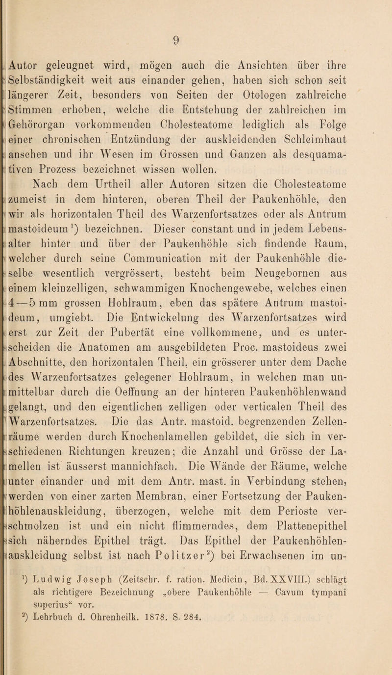 Autor geleugnet wird, mögen auch die Ansichten über ihre Selbständigkeit weit aus einander gehen, haben sich schon seit längerer Zeit, besonders von Seiten der Otologen zahlreiche Stimmen erhoben, welche die Entstehung der zahlreichen im i Gehörorgan vorkommenden Cholesteatome lediglich als Folge einer chronischen Entzündung der auskleidenden Schleimhaut ansehen und ihr Wesen im Grossen und Ganzen als desquama¬ tiven Prozess bezeichnet wissen wollen. Nach dem Urtheil aller Autoren sitzen die Cholesteatome zumeist in dem hinteren, oberen Theil der Paukenhöhle, den wir als horizontalen Theil des Warzenfortsatzes oder als Antrum . mastoideum ’) bezeichnen. Dieser constant und in jedem Lebens¬ alter hinter und über der Paukenhöhle sich findende Raum, welcher durch seine Communication mit der Paukenhöhle die¬ selbe wesentlich vergrössert, besteht beim Neugebornen aus einem kleinzelligen, schwammigen Knochengewebe, welches einen 4 — 5 um grossen Hohlraum, eben das spätere Antrum mastoi¬ deum, umgiebt. Die Entwickelung des Warzenfortsatzes wird erst zur Zeit der Pubertät eine vollkommene, und es unter¬ scheiden die Anatomen am ausgebildeten Proc. mastoideus zwei Abschnitte, den horizontalen Theil, ein grösserer unter dem Dache des Warzenfortsatzes gelegener Hohlraum, in welchen man un¬ mittelbar durch die Oeffnung an der hinteren Paukenhöhlenwand . gelangt, und den eigentlichen zelligen oder verticalen Theil des Warzenfortsatzes. Die das Antr. mastoid. begrenzenden Zellen- :räume werden durch Knochenlamellen gebildet, die sich in ver¬ schiedenen Richtungen kreuzen; die Anzahl und Grösse der La¬ mellen ist äusserst mannichfach. Die Wände der Räume, welche nunter einander und mit dem Antr. mast, in Verbindung stehen, werden von einer zarten Membran, einer Fortsetzung der Pauken¬ höhlenauskleidung, überzogen, welche mit dem Perioste ver¬ schmolzen ist und ein nicht flimmerndes, dem Plattenepithel sich näherndes Epithel trägt. Das Epithel der Paukenhöhlen- ;iauskleidung selbst ist nach Politzer 2) bei Erwachsenen im un- ]) Ludwig Joseph (Zeitschr. f. ration. Medicin, Bd. XXVIII.) schlägt als richtigere Bezeichnung „obere Paukenhöhle — Cavum tympani superius“ vor. 2) Lehrbuch d. Ohrenheilk. 1878. S. 284.