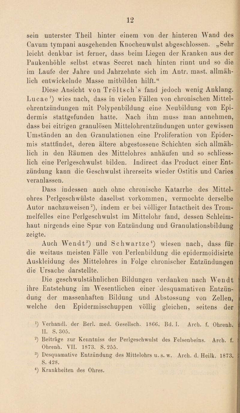 sein unterster Theil hinter einem von der hinteren Wand des Cavum tympani ausgehenden Knochenwulst abgeschlossen. „Sehr leicht denkbar ist ferner, dass beim Liegen der Kranken aus der Paukenhöhle selbst etwas Secret nach hinten rinnt und so die im Laufe der Jahre und Jahrzehnte sich im Antr. mast, allmäh¬ lich entwickelnde Masse mitbilden hilft.“ Diese Ansicht von Tröltsch’s fand jedoch wenig Anklang. Lucae1) wies nach, dass in vielen Fällen von chronischen Mittel¬ ohrentzündungen mit Polypenbildung eine Neubildung von Epi¬ dermis stattgefunden hatte. Nach ihm muss man annehmen, dass bei eitrigen granulösen Mittelohrentzündungen unter gewissen Umständen an den Granulationen eine Proliferation von Epider¬ mis stattfindet, deren ältere abgestossene Schichten sich allmäh¬ lich in den Räumen des Mittelohres anhäufen und so schliess¬ lich eine Perlgeschwulst bilden. Indirect das Product einer Ent¬ zündung kann die Geschwulst ihrerseits wieder Ostitis und Caries veranlassen. Dass indessen auch ohne chronische Katarrhe des Mittel¬ ohres Perlgeschwülste daselbst Vorkommen, vermochte derselbe Autor nachzuweisen 2), indem er bei völliger Intactheit des Trom¬ melfelles eine Perlgeschwulst im Mittelohr fand, dessen Schleim- ; haut nirgends eine Spur von Entzündung und Granulationsbildung zeigte. Auch Wen dt3) und Schwartze4) wiesen nach, dass für die weitaus meisten Fälle von Perlenbildung die epidermoidisirte Auskleidung des Mittelohres in Folge chronischer Entzündungen ü die Ursache darstellte. Die geschwulstähnlichen Bildungen verdanken nach Wen dt j ihre Entstehung im Wesentlichen einer desquamativen Entzün- | düng der massenhaften Bildung und Abstossung von Zellen, i welche den Epidermisschuppen völlig gleichen, seitens der !<i b Verhandl. der Berl. med. Gesellsch. 1866. Bd. I. Arch. f. Ohrenh. II. S. 305. 2) Beiträge zur Kenntniss der Perlgeschwulst des Felsenbeins. Arch. f. i! Ohrenh. VII. 1873. S. 255. 3) Desquamative Entzündung des Mittelohrs u. s. w. Arch. d. Heilk. 1873. ji' S. 428. 4) Krankheiten des Ohres.
