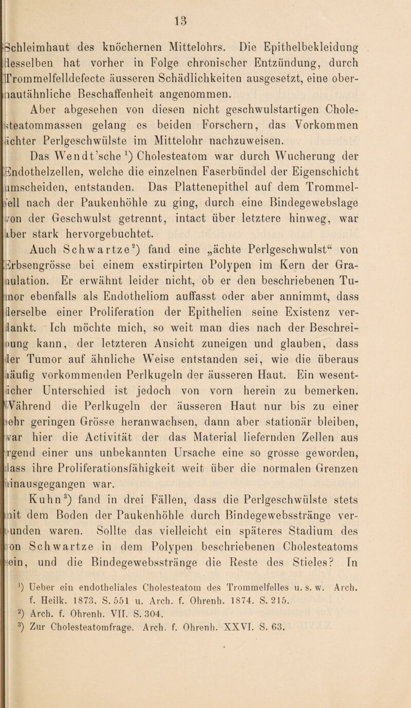 1B Schleimhaut des knöchernen Mittelohrs. Die Epithelbekleidung desselben hat vorher in Folge chronischer Entzündung, durch UTommelfelldefecte äusseren Schädlichkeiten ausgesetzt, eine ober- nautähnliche Beschaffenheit angenommen. Aber abgesehen von diesen nicht geschwulstartigen Chole- üeatommassen gelang es beiden Forschern, das Vorkommen dichter Perlgeschwülste im Mittelohr nachzuweisen. Das Wendt’sche1) Cholesteatom war durch Wucherung der Endothelzellen, welche die einzelnen Faserbündel der Eigenschicht umscheiden, entstanden. Das Plattenepithel auf dem Trommel¬ fell nach der Paukenhöhle zu ging, durch eine Bindegewebslage von der Geschwulst getrennt, intact über letztere hinweg, war Aber stark hervorgebuchtet. Auch Schwartze2) fand eine „ächte Perlgeschwulst“ von Erbsengrösse bei einem exstirpirten Polypen im Kern der Gra¬ nulation. Er erwähnt leider nicht, ob er den beschriebenen Tu¬ mor ebenfalls als Endotheliom auffasst oder aber annimmt, dass derselbe einer Proliferation der Epithelien seine Existenz ver- lankt. Ich möchte mich, so weit man dies nach der Beschrei¬ bung kann, der letzteren Ansicht zuneigen und glauben, dass ler Tumor auf ähnliche Weise entstanden sei, wie die überaus läufig vorkommenden Perlkugeln der äusseren Haut. Ein wesent- icher Unterschied ist jedoch von vorn herein zu bemerken. Während die Perlkugeln der äusseren Haut nur bis zu einer lehr geringen Grösse heran wachsen, dann aber stationär bleiben, var hier die Activität der das Material liefernden Zellen aus rgend einer uns unbekannten Ursache eine so grosse geworden, lass ihre Proliferationsfähigkeit weit über die normalen Grenzen linausgegangen war. Kuhn3) fand in drei Fällen, dass die Perlgeschwülste stets mit dem Boden der Paukenhöhle durch Bindegewebsstränge ver¬ bunden waren. Sollte das vielleicht ein späteres Stadium des von Schwartze in dem Polypen beschriebenen Cholesteatoms lein, und die Bindegewebsstränge die Reste des Stieles? In ‘) Ueber ein endotheliales Cholesteatom des Trommelfelles u. s. w. Arch. f. Heilk. 1873. S. 551 u. Arch. f. Ohrenh. 1874. S. 215. 2) Arch. f. Ohrenh. Vit. S. 304.