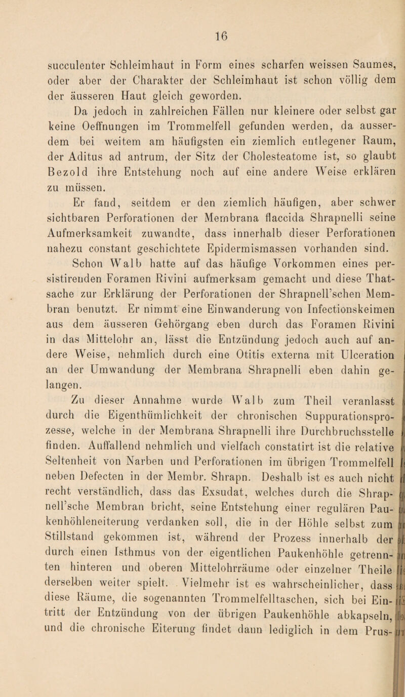 succulenter Schleimhaut in Form eines scharfen weissen Saumes, oder aber der Charakter der Schleimhaut ist schon völlig dem der äusseren Haut gleich geworden. Da jedoch in zahlreichen Fällen nur kleinere oder selbst gar keine OefFnungen im Trommelfell gefunden werden, da ausser¬ dem bei weitem am häufigsten ein ziemlich entlegener Raum, der Aditus ad antrum, der Sitz der Cholesteatome ist, so glaubt Bezold ihre Entstehung noch auf eine andere Weise erklären zu müssen. Er fand, seitdem er den ziemlich häufigen, aber schwer sichtbaren Perforationen der Membrana flaccida Shrapnelli seine Aufmerksamkeit zuwandte, dass innerhalb dieser Perforationen nahezu constant geschichtete Epidermismassen vorhanden sind. Schon Walb hatte auf das häufige Vorkommen eines per- sistirenden Foramen Rivini aufmerksam gemacht und diese That- sache zur Erklärung der Perforationen der Shrapnell’schen Mem¬ bran benutzt. Er nimmt eine Einwanderung von Infectionskeimen aus dem äusseren Gehörgang eben durch das Foramen Rivini in das Mittelohr an, lässt die Entzündung jedoch auch auf an¬ dere Weise, nehmlich durch eine Otitis externa mit Ulceration j an der Umwandung der Membrana Shrapnelli eben dahin ge¬ langen. Zu dieser Annahme wurde Walb zum Theil veranlasst | durch die Eigenthiimlichkeit der chronischen Suppurationspro- I zesse, welche in der Membrana Shrapnelli ihre Durchbruchsstelle J finden. Auffallend nehmlich und vielfach constatirt ist die relative r, Seltenheit von Narben und Perforationen im übrigen Trommelfell h neben Defecten in der Membr. Shrapn. Deshalb ist es auch nicht |f recht verständlich, dass das Exsudat, welches durch die Shrap- h nell’sche Membran bricht, seine Entstehung einer regulären Pau- yj kenhöhleneiterung verdanken soll, die in der Höhle selbst zum m Stillstand gekommen ist, während der Prozess innerhalb der Jf durch einen Isthmus von der eigentlichen Paukenhöhle getrenn- jin ten hinteren und oberen Mittelohrräume oder einzelner Theile Ifd derselben weiter spielt. Vielmehr ist es wahrscheinlicher, dass bi diese Räume, die sogenannten Trommelfelltaschen, sich bei Ein- fit tritt der Entzündung von der übrigen Paukenhöhle abkapseln, üi und die chronische Eiterung findet daun lediglich in dem Prus-H