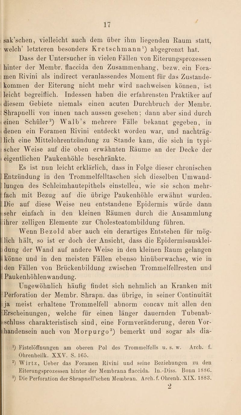 sak’schen, vielleicht auch dem über ihm liegenden Raum statt, welch’ letzteren besonders Kretschmann *) abgegrenzt hat. Dass der Untersucher in vielen Fällen von Eiterungsprozessen hinter der Membr. flaccida den Zusammenhang, bezvv. ein Fora- men Rivini als indirect veranlassendes Moment für das Zustande¬ kommen der Eiterung nicht mehr wird nachweisen können, ist leicht begreiflich. Indessen haben die erfahrensten Praktiker auf diesem Gebiete niemals einen acuten Durchbruch der Membr. Shrapnelli von innen nach aussen gesehen; dann aber sind durch einen Schüler3) Walb’s mehrere Fälle bekannt gegeben, in denen ein Foramen Rivini entdeckt worden war, und nachträg¬ lich eine Mittelohrentzündung zu Stande kam, die sich in typi¬ scher Weise auf die oben erwähnten Räume an der Decke der eigentlichen Paukenhöhle beschränkte. Es ist nun leicht erklärlich, dass in Folge dieser chronischen Entzündung in den Trommelfelltaschen sich dieselben Umwand¬ lungen des Schleimhautepithels einstellen, wie sie schon mehr¬ fach mit Bezug auf die übrige Paukenhöhle erwähnt wurden. Die auf diese Weise neu entstandene Epidermis würde dann Hsehr einfach in den kleinen Räumen durch die Ansammlung (ihrer zelligen Elemente zur Cholesteatombildung führen. Wenn Bezold aber auch ein derartiges Entstehen für mög- Ilieh hält, so ist er doch der Ansicht, dass die Epidermisausklei- idung der Wand auf andere Weise in den kleinen Raum gelangen könne und in den meisten Fällen ebenso hinüberwachse, wie in |den Fällen von Brückenbildung zwischen Trommelfellresten und Paukenhöhlen wandung. Ungewöhnlich häufig findet sich nehmlich an Kranken mit Perforation der Membr. Shrapn. das übrige, in seiner Continuität ja meist erhaltene Trommelfell abnorm concav mit allen den Erscheinungen, welche für einen länger dauernden Tubenab- ischluss charakteristisch sind, eine Formveränderung, deren Vor¬ handensein auch von Morpurgo3) bemerkt und sogar als dia- b Fistelöffnungen am oberen Pol des Trommelfells u. s. w. Arch. f. Ohrenheilk. XXV. S. 165. 2) Wirtz, Ueber das Foramen Rivini und seine Beziehungen zu den Eiterungsprozessen hinter der Membrana flaccida. In.-Diss. Bonn 1886. 3) Die Perforation der ShrapnelPschen Membran. Arch.f. Ohrenh. XIX. 1883. 9
