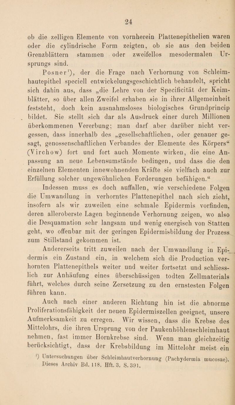 ob die zelligen Elemente von vornherein Plattenepithelien waren oder die cylindrische Form zeigten, ob sie aus den beiden Grenzblättern stammen oder zweifellos mesodermalen Ur¬ sprungs sind. Posner'), der die Frage nach Verhornung von Schleim¬ hautepithel speciell entwickelungsgeschichtlich behandelt, spricht sich dahin aus, dass „die Lehre von der Specificität der Keim¬ blätter, so über allen Zweifel erhaben sie in ihrer Allgemeinheit feststeht, doch kein ausnahmsloses biologisches Grundprincip bildet. Sie stellt sich dar als Ausdruck einer durch Millionen überkommenen Vererbung: man darf aber darüber nicht ver¬ gessen, dass innerhalb des „gesellschaftlichen, oder genauer ge¬ sagt, genossenschaftlichen Verbandes der Elemente des Körpers“ (Virchow) fort und fort auch Momente wirken, die eine An¬ passung an neue Lebensumstände bedingen, und dass die den einzelnen Elementen innewohnenden Kräfte sie vielfach auch zur Erfüllung solcher ungewöhnlichen Forderungen befähigen.“ Indessen muss es doch aulfallen, wie verschiedene Folgen die Umwandlung in verhorntes Plattenepithel nach sich zieht, insofern als wir zuweilen eine schmale Epidermis vorfinden, deren alleroberste Lagen beginnende Verhornung zeigen, wo also die Desquamation sehr langsam und wenig energisch von Statten geht, wo offenbar mit der geringen Epidermisbildung der Prozess zum Stillstand gekommen ist. Andererseits tritt zuweilen nach der Umwandlung in Epi¬ dermis ein Zustand ein, in welchem sich die Production ver¬ hornten Plattenepithels weiter und weiter fortsetzt und schliess¬ lich zur Anhäufung eines überschüssigen todten Zellmaterials führt, welches durch seine Zersetzung zu den ernstesten Folgen führen kann. Auch nach einer anderen Richtung hin ist die abnorme Proliferationsfähigkeit der neuen Epidermiszellen geeignet, unsere Aufmerksamkeit zu erregen. Wir wissen, dass die Krebse des Mittelohrs, die ihren Ursprung von der Paukenhöhlenschleimhaut nehmen, last immer Hornkrebse sind. Wenn man gleichzeitig berücksichtigt, dass der Krebsbildung im Mittelohr meist ein J) Untersuchungen über Schleirahautverhornung (Pachydermia mucosae). Dieses Archiv Bd. 118. Hft. 3. S. 391.