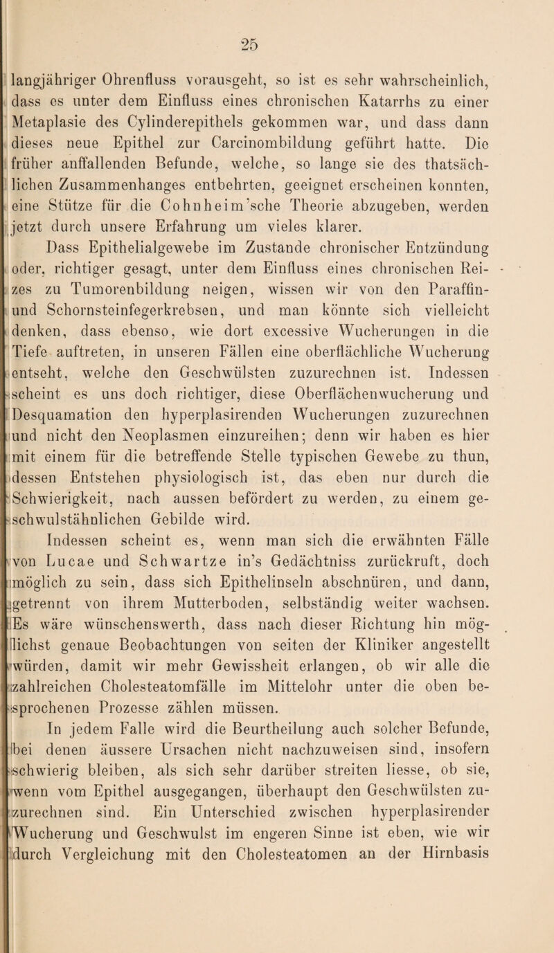langjähriger Ohrenfluss vorausgeht, so ist es sehr wahrscheinlich, dass es unter dem Einfluss eines chronischen Katarrhs zu einer Metaplasie des Cylinderepithels gekommen war, und dass dann dieses neue Epithel zur Carcinombildung geführt hatte. Die früher auffallenden Befunde, welche, so lange sie des thatsiich- lichen Zusammenhanges entbehrten, geeignet erscheinen konnten, eine Stütze für die Cohnheim’sche Theorie abzugeben, werden jetzt durch unsere Erfahrung um vieles klarer. Dass Epithelialgewebe im Zustande chronischer Entzündung oder, richtiger gesagt, unter dem Einfluss eines chronischen Rei¬ zes zu Tumorenbildung neigen, wissen wir von den Paraffin- und Schornsteinfegerkrebsen, und man könnte sich vielleicht denken, dass ebenso, wie dort excessive Wucherungen in die Tiefe auftreten, in unseren Fällen eine oberflächliche Wucherung entseht, welche den Geschwülsten zuzurechnen ist. Indessen .scheint es uns doch richtiger, diese Oberflächenwucherung und Desquamation den hyperplasirenden Wucherungen zuzurechnen [und nicht den Neoplasmen einzureihen; denn wir haben es hier mit einem für die betreffende Stelle typischen Gewebe zu thun, idessen Entstehen physiologisch ist, das eben nur durch die Schwierigkeit, nach aussen befördert zu werden, zu einem ge- jschwulstähnlichen Gebilde wird. Indessen scheint es, wenn man sich die erwähnten Fälle von Lucae und Schwartze in’s Gedächtniss zurückruft, doch imöglich zu sein, dass sich Epithelinseln abschnüren, und dann, ^getrennt von ihrem Mutterboden, selbständig weiter wachsen. Es wäre wünschenswert!], dass nach dieser Richtung hin mög- llichst genaue Beobachtungen von seiten der Kliniker angestellt ■würden, damit wir mehr Gewissheit erlangen, ob wir alle die izahlreichen Cholesteatomfälle im Mittelohr unter die oben be¬ sprochenen Prozesse zählen müssen. In jedem Falle wird die Beurtheilung auch solcher Befunde, Ibei denen äussere Ursachen nicht nachzuweisen sind, insofern -schwierig bleiben, als sich sehr darüber streiten liesse, ob sie, wenn vom Epithel ausgegangen, überhaupt den Geschwülsten zu- izurechnen sind. Ein Unterschied zwischen hyperplasirender Wucherung und Geschwulst im engeren Sinne ist eben, wie wir durch Vergleichung mit den Cholesteatomen an der Hirnbasis