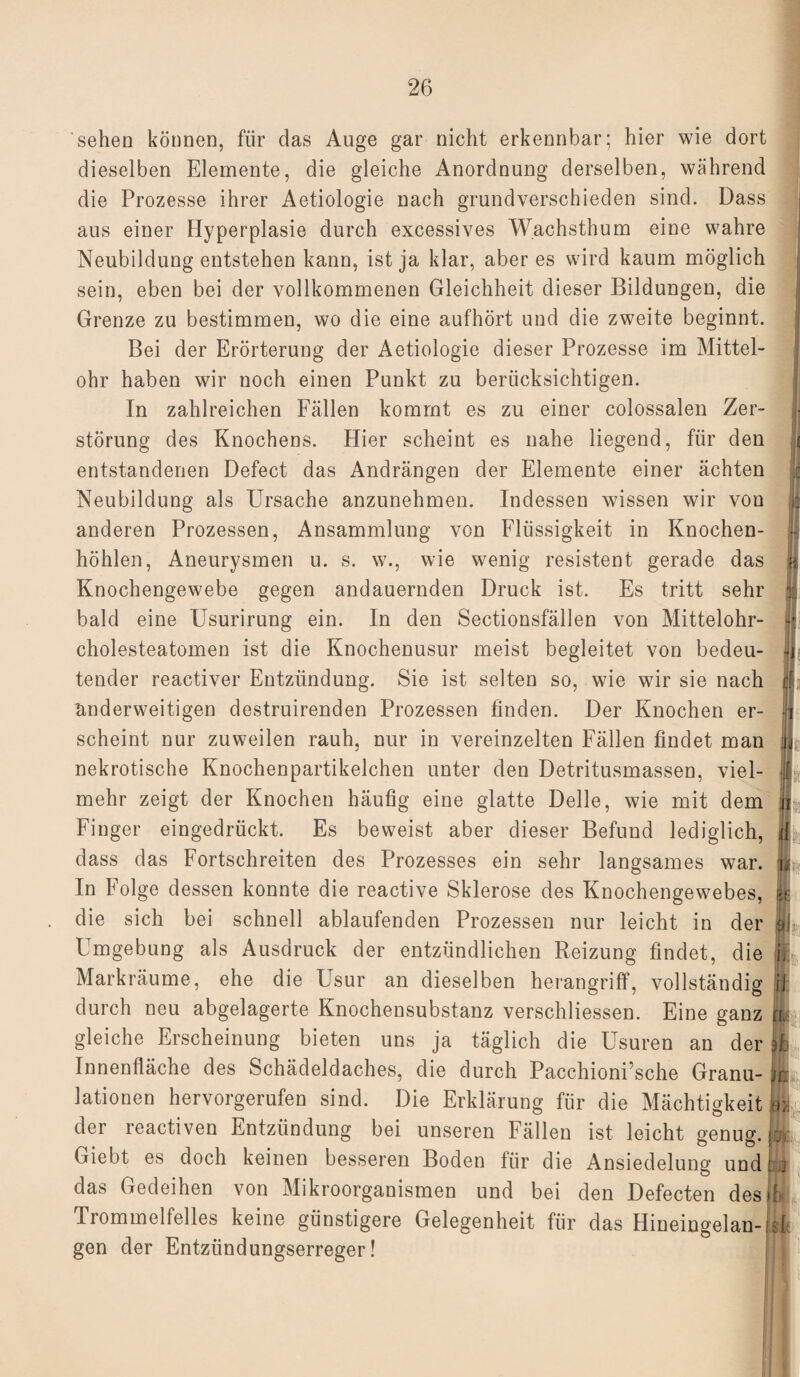 sehen können, für das Auge gar nicht erkennbar; hier wie dort dieselben Elemente, die gleiche Anordnung derselben, während die Prozesse ihrer Aetiologie nach grundverschieden sind. Dass I aus einer Hyperplasie durch excessives Wachsthum eine wahre Neubildung entstehen kann, ist ja klar, aber es wird kaum möglich sein, eben bei der vollkommenen Gleichheit dieser Bildungen, die Grenze zu bestimmen, wo die eine aufhört und die zweite beginnt. Bei der Erörterung der Aetiologie dieser Prozesse im Mittel¬ ohr haben wir noch einen Punkt zu berücksichtigen. In zahlreichen Fällen kommt es zu einer colossalen Zer¬ störung des Knochens. Hier scheint es nahe liegend, für den j entstandenen Defect das Andrängen der Elemente einer ächten Neubildung als Ursache anzunehmen. Indessen wissen wir von anderen Prozessen, Ansammlung von Flüssigkeit in Knochen- |{ höhlen, Aneurysmen u. s. w., wie wenig resistent gerade das | Knochengewebe gegen andauernden Druck ist. Es tritt sehr % bald eine Usurirung ein. In den Sectionsfällen von Mittelohr- Cholesteatomen ist die Knochenusur meist begleitet von bedeu¬ tender reactiver Entzündung. Sie ist selten so, wie wir sie nach t anderweitigen destruirenden Prozessen finden. Der Knochen er- jj scheint nur zuweilen rauh, nur in vereinzelten Fällen findet man ,j nekrotische Knochenpartikelchen unter den Detritusmassen, viel- ff mehr zeigt der Knochen häufig eine glatte Delle, wie mit dem jj Finger eingedrückt. Es beweist aber dieser Befund lediglich, jjf dass das Fortschreiten des Prozesses ein sehr langsames war. u In Folge dessen konnte die reactive Sklerose des Knochengewebes, 1 die sich bei schnell ablaufenden Prozessen nur leicht in der ol Umgebung als Ausdruck der entzündlichen Reizung findet, die i\ Markräume, ehe die Usur an dieselben herangriff, vollständig U durch neu abgelagerte Knochensubstanz verschliessen. Eine ganz Jfe gleiche Erscheinung bieten uns ja täglich die Usuren an der fl Innenfläche des Schädeldaches, die durch Pacchioni’sche Granu- lationen hervorgerufen sind. Die Erklärung für die Mächtigkeit m der reactiven Entzündung bei unseren Fällen ist leicht genug. & Giebt es doch keinen besseren Boden für die Ansiedelung und t jj das Gedeihen von Mikroorganismen und bei den Defecten des ff Trommelfelles keine günstigere Gelegenheit für das Hineingelan-iff: gen der Entzündungserreger!