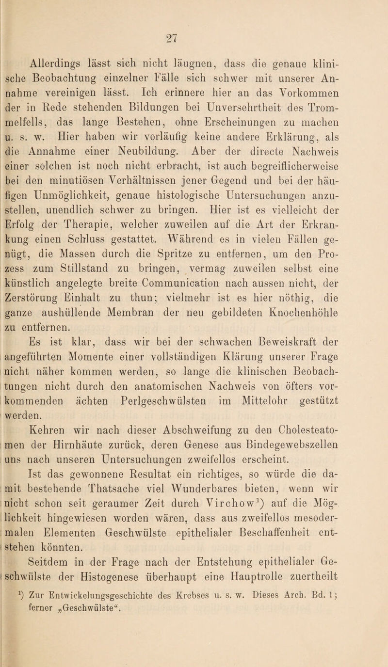 Allerdings lässt sich nicht läugnen, dass die genaue klini¬ sche Beobachtung einzelner Fälle sich schwer mit unserer An¬ nahme vereinigen lässt. Ich erinnere hier an das Vorkommen der in Rede stehenden Bildungen bei Unversehrtheit des Trom¬ melfells, das lange Bestehen, ohne Erscheinungen zu machen u. s. w. Hier haben wir vorläufig keine andere Erklärung, als die Annahme einer Neubildung. Aber der directe Nachweis einer solchen ist noch nicht erbracht, ist auch begreiflicherweise bei den minutiösen Verhältnissen jener Gegend und bei der häu¬ figen Unmöglichkeit, genaue histologische Untersuchungen anzu¬ stellen, unendlich schwer zu bringen. Hier ist es vielleicht der Erfolg der Therapie, welcher zuweilen auf die Art der Erkran¬ kung einen Schluss gestattet. Während es in vielen Fällen ge¬ nügt, die Massen durch die Spritze zu entfernen, um den Pro¬ zess zum Stillstand zu bringen, vermag zuweilen selbst eine künstlich angelegte breite Communication nach aussen nicht, der Zerstörung Einhalt zu thun; vielmehr ist es hier nöthig, die ganze aushüllende Membran der neu gebildeten Knochenhöhle zu entfernen. Es ist klar, dass wir bei der schwachen Beweiskraft der angeführten Momente einer vollständigen Klärung unserer Frage nicht näher kommen werden, so lange die klinischen Beobach¬ tungen nicht durch den anatomischen Nachweis von öfters vor¬ kommenden ächten Perlgeschwülsten im Mittelohr gestützt werden. Kehren wir nach dieser Abschweifung zu den Cholesteato¬ men der Hirnhäute zurück, deren Genese aus Bindegewebszellen uns nach unseren Untersuchungen zweifellos erscheint. Ist das gewonnene Resultat ein richtiges, so würde die da¬ mit bestehende Thatsache viel Wunderbares bieten, wenn wir nicht schon seit geraumer Zeit durch Virchow1) auf die Mög¬ lichkeit hingewiesen worden wären, dass aus zweifellos mesoder¬ malen Elementen Geschwülste epithelialer Beschaffenheit ent- i stehen könnten. Seitdem in der Frage nach der Entstehung epithelialer Ge- ! schwülste der Histogenese überhaupt eine Hauptrolle zuertheilt -1) Zur Entwickelungsgeschichte des Krebses u. s. w. Dieses Arch. Bd. 1; ferner „Geschwülste“.