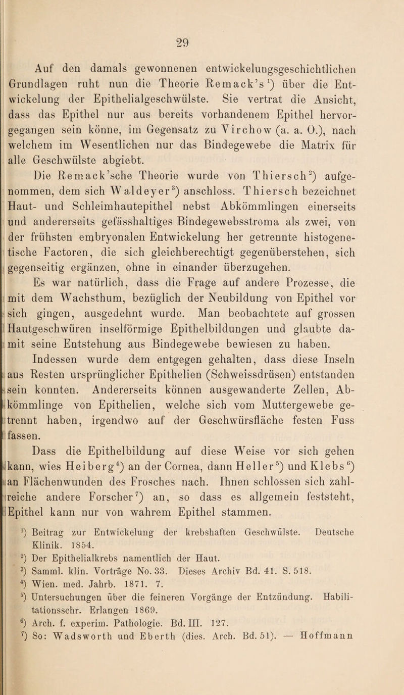 Auf den damals gewonnenen entwickelungsgeschichtlichen Grundlagen ruht nun die Theorie Remack’s') über die Ent¬ wickelung der Epithelialgeschwülste. Sie vertrat die Ansicht, dass das Epithel nur aus bereits vorhandenem Epithel hervor¬ gegangen sein könne, im Gegensatz zu Virchow (a. a. 0.), nach welchem im Wesentlichen nur das Bindegewebe die Matrix für alle Geschwülste abgiebt. Die Remack’sche Theorie wurde von Thiersch3) aufge¬ nommen, dem sich Waldeyer3) anschloss. Thiersch bezeichnet Haut- und Schleimhautepithel nebst Abkömmlingen einerseits und andererseits gefässhaltiges Bindegewebsstroma als zwei, von der frühsten embryonalen Entwickelung her getrennte histogene- tische Factoren, die sich gleichberechtigt gegenüberstehen, sich gegenseitig ergänzen, ohne in einander überzugehen. Es war natürlich, dass die Frage auf andere Prozesse, die mit dem Wachsthum, bezüglich der Neubildung von Epithel vor sich gingen, ausgedehnt wurde. Man beobachtete auf grossen Hautgeschwüren inselförmige Epithelbildungen und glaubte da¬ mit seine Entstehung aus Bindegewebe bewiesen zu haben. Indessen wurde dem entgegen gehalten, dass diese Inseln aus Resten ursprünglicher Epithelien (Schweissdrüsen) entstanden ssein konnten. Andererseits können ausgewanderte Zellen, Ab¬ kömmlinge von Epithelien, welche sich vom Muttergewebe ge¬ trennt haben, irgendwo auf der Geschwürsfläche festen Fuss fassen. Dass die Epithelbildung auf diese Weise vor sich gehen kann, wies Heiberg4) an der Cornea, dann Heller5) und Klebs b) «an Flächenwunden des Frosches nach. Ihnen schlossen sich zahl¬ reiche andere Forscher7) an, so dass es allgemein feststeht, Epithel kann nur von wahrem Epithel stammen. J) Beitrag zur Entwickelung der krebshaften Geschwülste. Deutsche Klinik. 1854. 2) Der Epithelialkrebs namentlich der Haut. 3) Samml. klin. Vorträge No. 33. Dieses Archiv Bd. 41. S. 518. 4) Wien. med. Jahrb. 1871. 7. 5) Untersuchungen über die feineren Vorgänge der Entzündung. Habili- tationsschr. Erlangen 1869. 6) Arch. f. experim. Pathologie. Bd. III. 127. 7) So: Wadsworth und Eberth (dies. Arch. Bd. 51). — Hoffmann