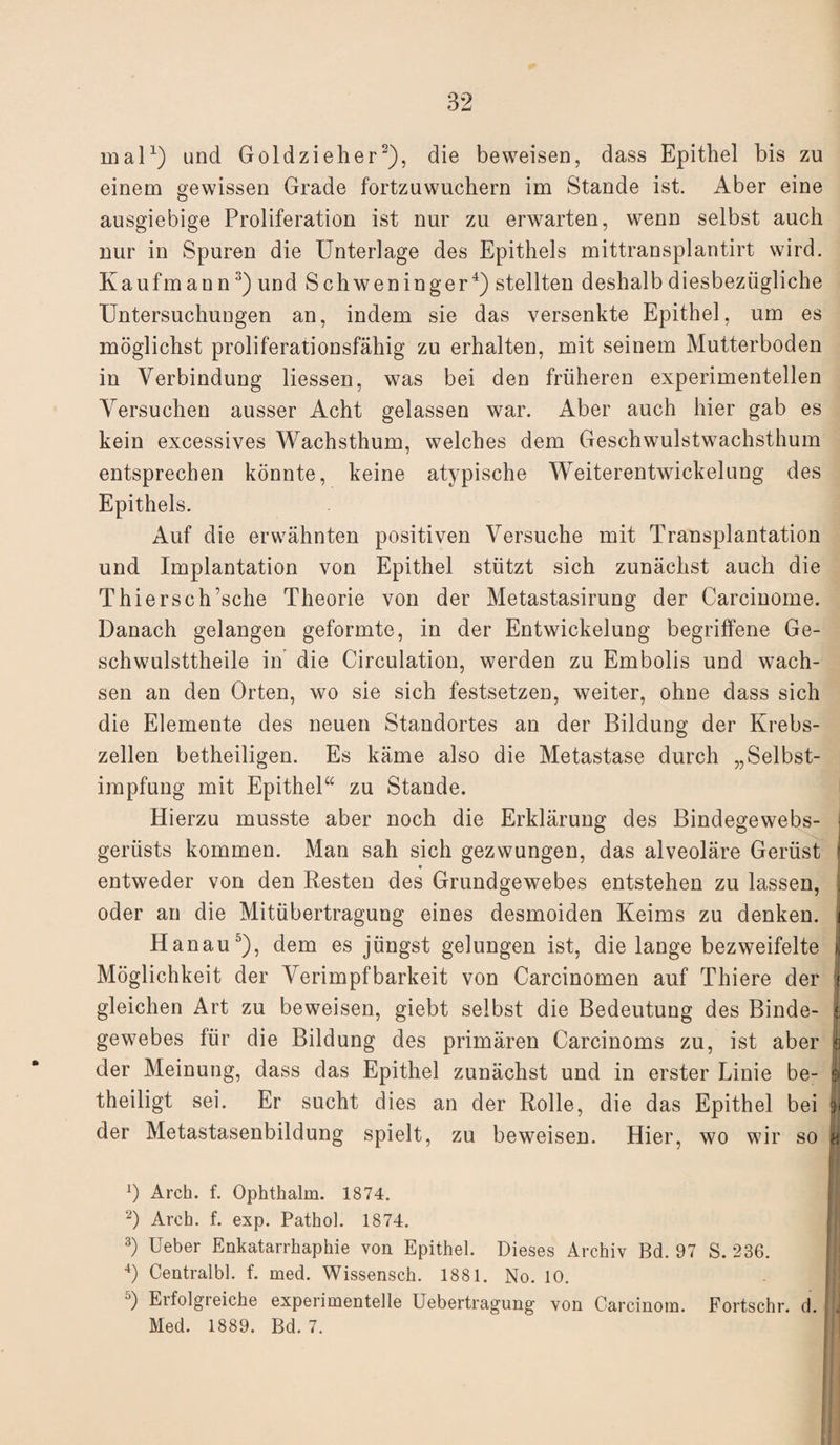 mal1) und Goldzieher2), die beweisen, dass Epithel bis zu einem gewissen Grade fortzuwuchern im Stande ist. Aber eine ausgiebige Proliferation ist nur zu erwarten, wenn selbst auch nur in Spuren die Unterlage des Epithels mittransplantirt wird. Kaufmann3) und Schweninger4) stellten deshalb diesbezügliche Untersuchungen an, indem sie das versenkte Epithel, um es möglichst proliferationsfähig zu erhalten, mit seinem Mutterboden in Verbindung Hessen, was bei den früheren experimentellen Versuchen ausser Acht gelassen war. Aber auch hier gab es kein excessives Wachsthum, welches dem Geschwulstwachsthum entsprechen könnte, keine atypische Weiterentwickelung des Epithels. Auf die erwähnten positiven Versuche mit Transplantation und Implantation von Epithel stützt sich zunächst auch die Thier sc h’sche Theorie von der Metastasirung der Carcinome. Danach gelangen geformte, in der Entwickelung begriffene Ge- schwulsttheile in die Circulation, werden zu Embolis und wach¬ sen an den Orten, wo sie sich festsetzen, weiter, ohne dass sich die Elemente des neuen Standortes an der Bildung der Krebs¬ zellen betheiligen. Es käme also die Metastase durch „Selbst¬ impfung mit Epithel“ zu Stande. Hierzu musste aber noch die Erklärung des Bindegewebs- j gerüsts kommen. Man sah sich gezwungen, das alveoläre Gerüst I ♦ entweder von den Resten des Grundgewebes entstehen zu lassen, oder an die Mitübertragung eines desmoiden Keims zu denken. Hanau5), dem es jüngst gelungen ist, die lange bezweifelte Möglichkeit der Verimpfbarkeit von Carcinomen auf Thiere der § gleichen Art zu beweisen, giebt selbst die Bedeutung des Binde- | gewebes für die Bildung des primären Carcinoms zu, ist aber | der Meinung, dass das Epithel zunächst und in erster Linie be- | theiligt sei. Er sucht dies an der Rolle, die das Epithel bei jj der Metastasenbildung spielt, zu beweisen. Hier, wo wir so *) Arch. f. Ophthalm. 1874. 2) Arch. f. exp. Pathol. 1874. 3) Ueber Enkatarrhaphie von Epithel. Dieses Archiv Bd. 97 S. 236. 4) Centralbl. f. med. Wissensch. 1881. No. 10. 5) Erfolgreiche experimentelle Uebertragung von Carcinom. Fortschr. d. Med. 1889. Bd. 7.