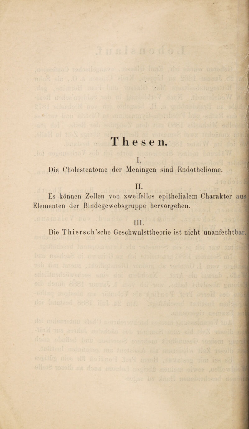 Thesen. i. Die Cholesteatome der Meningen sind Endotheliome. • II. Es können Zellen von zweifellos epithelialem Charakter aus Elementen der Bindegewebsgruppe hervorgehen. III. Die Thiersch’sche Geschwulsttheorie ist nicht unanfechtbar.]