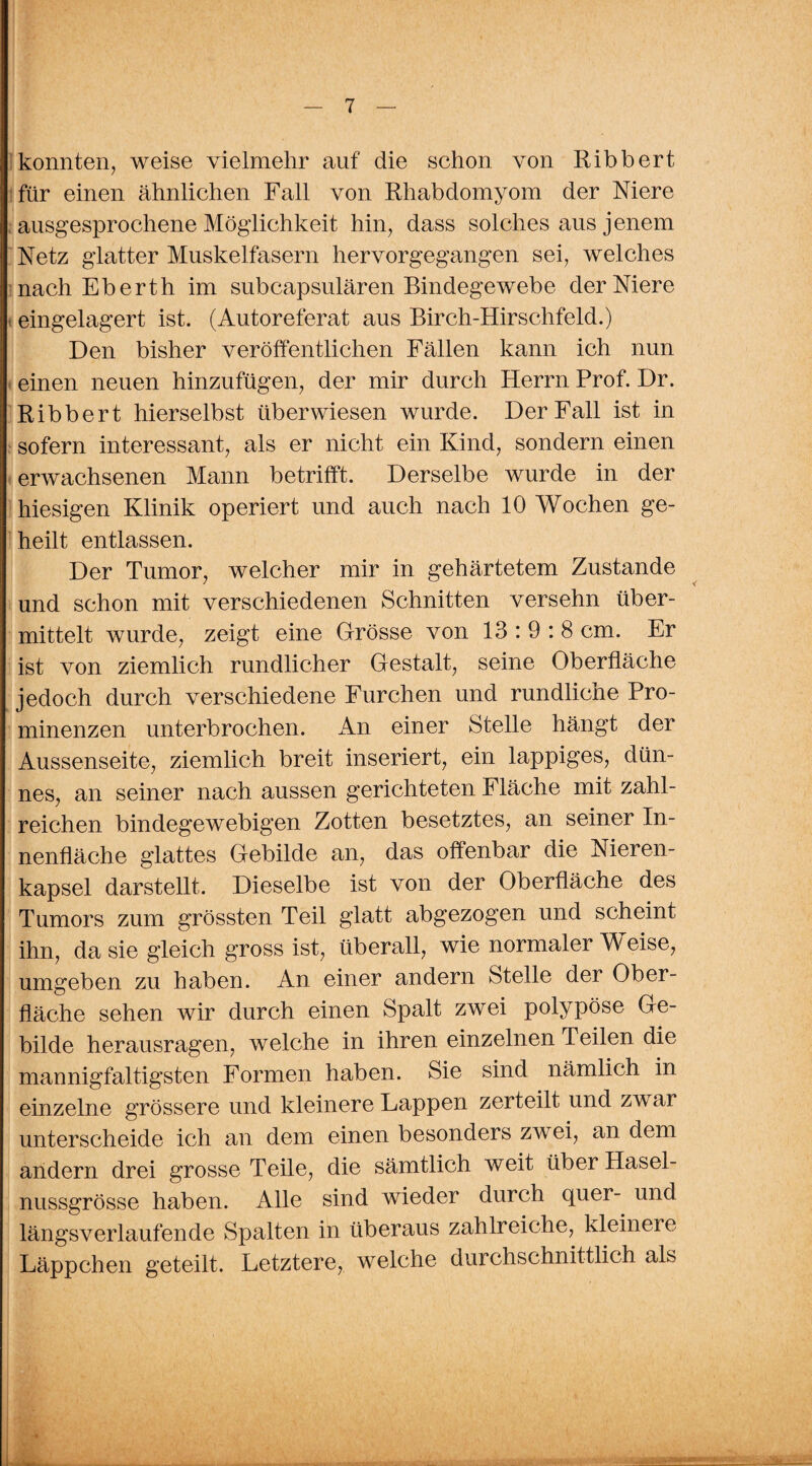 konnten, weise vielmehr auf die schon von Ribbert für einen ähnlichen Fall von Rhabdomyom der Niere ausgesprochene Möglichkeit hin, dass solches aus jenem Netz glatter Muskelfasern hervorgegangen sei, welches nach Eberth im subcapsulären Bindegewebe der Niere eingelagert ist. (Autoreferat aus Birch-Hirschfeld.) Den bisher veröffentlichen Fällen kann ich nun einen neuen hinzufügen, der mir durch Herrn Prof. Dr. Ribbert hierselbst überwiesen wurde. Der Fall ist in sofern interessant, als er nicht ein Kind, sondern einen erwachsenen Mann betrifft. Derselbe wurde in der hiesigen Klinik operiert und auch nach 10 Wochen ge¬ heilt entlassen. Der Tumor, welcher mir in gehärtetem Zustande und schon mit verschiedenen Schnitten versehn über¬ mittelt wurde, zeigt eine Grösse von 13:9:8 cm. Er ist von ziemlich rundlicher Gestalt, seine Oberfläche jedoch durch verschiedene Furchen und rundliche Pro¬ minenzen unterbrochen. An einer Stelle hängt der Aussenseite, ziemlich breit inseriert, ein lappiges, dün¬ nes, an seiner nach aussen gerichteten Fläche mit zahl¬ reichen bindegewebigen Zotten besetztes, an seiner In¬ nenfläche glattes Gebilde an, das offenbar die Nieren¬ kapsel darstellt. Dieselbe ist von der Oberfläche des Tumors zum grössten Teil glatt abgezogen und scheint ihn, da sie gleich gross ist, überall, wie normaler Weise, umgeben zu haben. An einer andern Stelle der Ober¬ fläche sehen wir durch einen Spalt zwei polypöse Ge¬ bilde herausragen, welche in ihren einzelnen Peilen die mannigfaltigsten Formen haben. Sie sind nämlich in einzelne grössere und kleinere Lappen zerteilt und zwar unterscheide ich an dem einen besonders zwei, an dem andern drei grosse Teile, die sämtlich weit über Hasel¬ nussgrösse haben. Alle sind wieder durch quer- und längsverlaufende Spalten in überaus zahlreiche, kleinere Läppchen geteilt. Letztere, welche durchschnittlich als