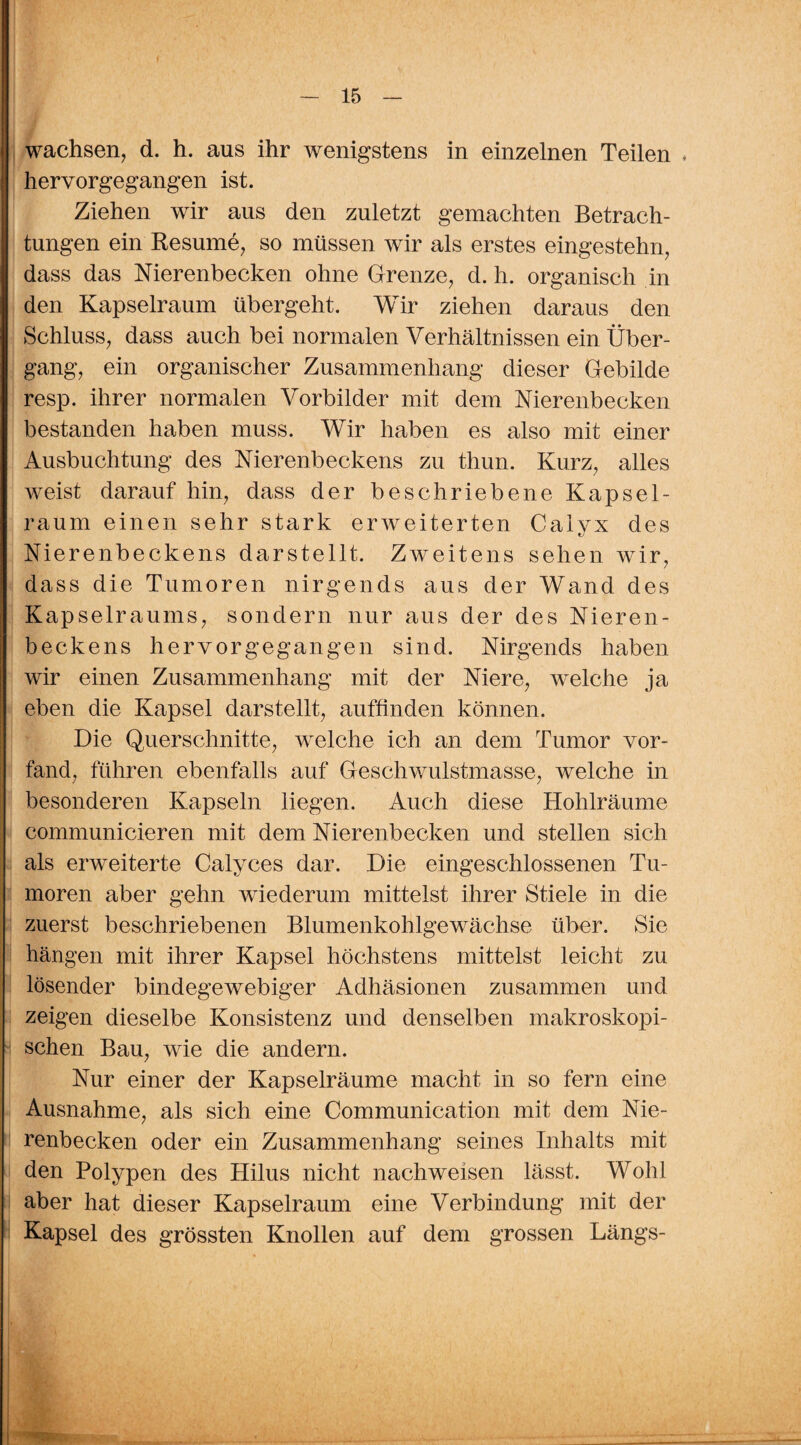 wachsen, d. h. aus ihr wenigstens in einzelnen Teilen * hervorgegangen ist. Ziehen wir aus den zuletzt gemachten Betrach¬ tungen ein Resume, so müssen wir als erstes eingestehn, dass das Nierenbecken ohne Grenze, d. li. organisch in den Kapselraum übergeht. Wir ziehen daraus den Schluss, dass auch bei normalen Verhältnissen ein Über¬ gang, ein organischer Zusammenhang dieser Gebilde resp. ihrer normalen Vorbilder mit dem Nierenbecken bestanden haben muss. Wir haben es also mit einer Ausbuchtung des Nierenbeckens zu thun. Kurz, alles weist darauf hin, dass der beschriebene Kapsel¬ raum einen sehr stark erweiterten Caivx des Nierenbeckens darstellt. Zweitens sehen wir, dass die Tumoren nirgends aus der Wand des Kapselraums, sondern nur aus der des Nieren¬ beckens hervorgegangen sind. Nirgends haben wir einen Zusammenhang mit der Niere, welche ja eben die Kapsel darstellt, auffinden können. Die Querschnitte, welche ich an dem Tumor vor¬ fand, führen ebenfalls auf Geschwulstmasse, welche in besonderen Kapseln liegen. Auch diese Hohlräume communicieren mit dem Nierenbecken und stellen sich als erweiterte Calyces dar. Die eingeschlossenen Tu¬ moren aber gehn wiederum mittelst ihrer Stiele in die zuerst beschriebenen Blumenkohlgewächse über. Sie hängen mit ihrer Kapsel höchstens mittelst leicht zu lösender bindegewebiger Adhäsionen zusammen und zeigen dieselbe Konsistenz und denselben makroskopi¬ schen Bau, wie die andern. Nur einer der Kapselräume macht in so fern eine Ausnahme, als sich eine Communication mit dem Nie¬ renbecken oder ein Zusammenhang seines Inhalts mit den Polypen des Hilus nicht nachweisen lässt. Wohl aber hat dieser Kapselraum eine Verbindung mit der Kapsel des grössten Knollen auf dem grossen Längs-