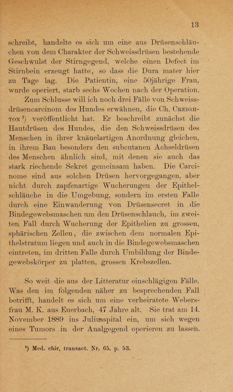 schreibt, handelte es sich um eine aus Drüsenschläu¬ chen von dem Charakter der Sch weissdrüsen bestehende Geschwulst der Stirngegend, welche einen Defect im Stirnbein erzeugt hatte, so dass die Dura mater hier zu Tage lag. Die Patientin, eine 50jährige Frau, wurde operiert, starb sechs Wochen nach der Operation. Zum Schlüsse will ich noch drei Fälle von Schweiss- drüsencarcinom des Hundes erwähnen, die Ch. Creigh- ton !) veröffentlicht hat. Er beschreibt zunächst die Hautdrüsen des Hundes, die den Sch weissdrüsen des Menschen in ihrer knäuelartigen Anordnung gleichen, in ihrem Bau besonders den subcutanen Achseldrüsen des Menschen ähnlich sind, mit denen sie auch das stark riechende Sekret gemeinsam haben. Die Carci- nome sind aus solchen Drüsen hervorgegangen, aber nicht durch zapfenartige Wucherungen der Epithel¬ schläuche in die Umgebung, sondern im ersten Falle durch eine Einwanderung von Drüsensecret in die Bindegewebsmaschen um den Drüsenschlauch, im zwei¬ ten Fall durch Wucherung der Epithelien zu grossen, sphärischen Zellen, die zwischen dem normalen Epi¬ thelstratum liegen und auch in die Bindegewebsmaschen ein treten, im dritten Falle durch Umbildung der Binde- gewebskörper zu platten, grossen Krebszellen. So weit die aus der Litteratur einschlägigen Fälle. Was den im folgenden näher zu besprechenden Fall betrifft, handelt es sich um eine verheiratete Webers¬ frau M. K. aus Euerbach, 47 Jahre alt. Sie trat am 14. November 1889 ins Juliusspital ein, um sich wegen eines Tumors in der Analgegend operieren zu lassen. ’) Med. chir, transact. Nr. 65. p. 53.