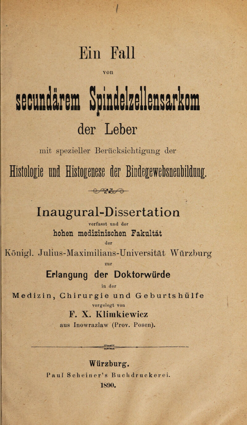 Ein Fall von der Leber mit spezieller Berücksichtigung der Histoloiie und Mop« der Biiipwetoiiltlüi. 1 Inaugural-Dissertation verfasst und der hohen medizinischen Fakultät der Königl. Julius-Maximilians-Universität Würzburg zur Erlangung der Doktorwürde in der Medizin, Chirurgie und Geburtshülfe vorgelegt von F. X. Klimkiewicz aus Inowrazlaw (Prov. Posen). Würzburg. Paul Schein er’s Buchdrucker ei. 1890. |