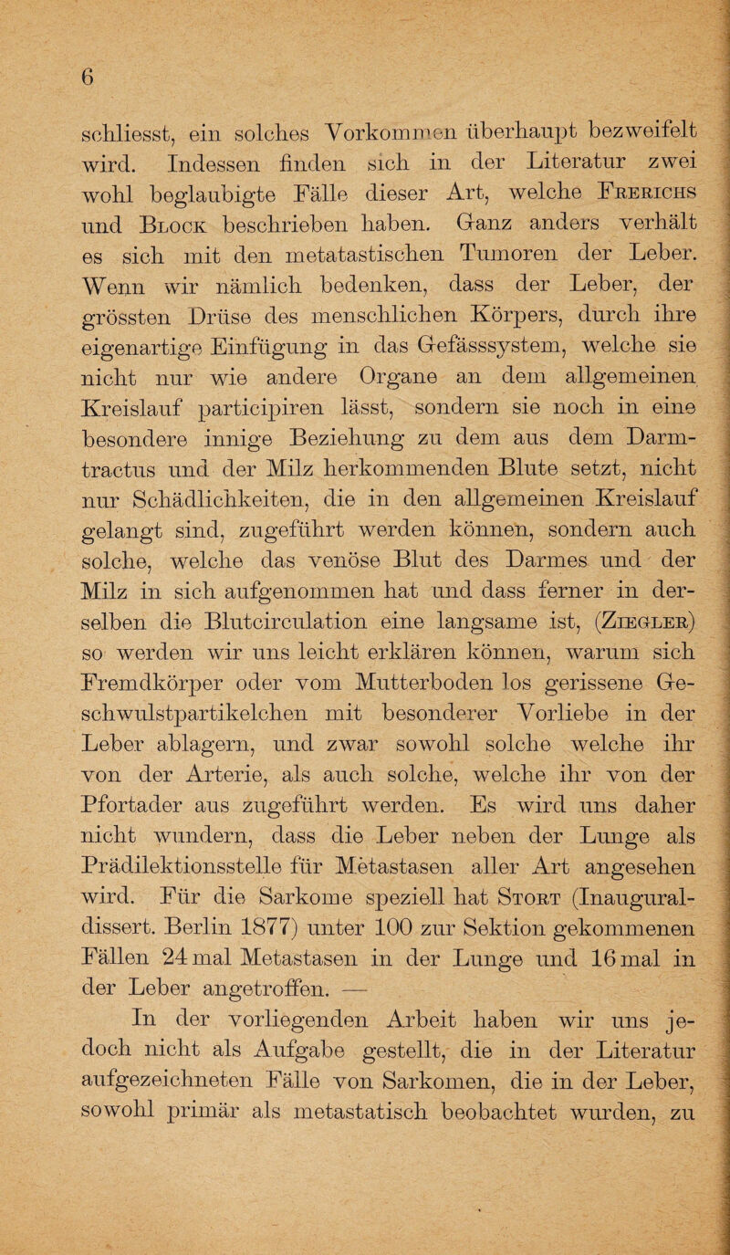 schliesst, ein solches Vorkommen überhaupt bezweifelt wird. Indessen finden sich in der Literatur zwei wohl beglaubigte Fälle dieser Art, welche Frerichs und Block beschrieben haben. Ganz anders verhält es sich mit den metatastischen Tumoren der Leber. Wenn wir nämlich bedenken, dass der Leber, der grössten Drüse des menschlichen Körpers, durch ihre eigenartige Einfügung in das Gefässsystem, welche sie nicht nur wde andere Organe an dem allgemeinen Kreislauf participiren lässt, sondern sie noch in eine besondere innige Beziehung zu dem aus dem Darm- tractus und der Milz herkommenden Blute setzt, nicht nur Schädlichkeiten, die in den allgemeinen Kreislauf gelangt sind, zugeführt werden können, sondern auch solche, welche das venöse Blut des Darmes und der Milz in sich aufgenommen hat und dass ferner in der¬ selben die Blutcirculation eine langsame ist, (Ziegler) so werden wir uns leicht erklären können, warum sich Fremdkörper oder vom Mutterboden los gerissene Ge¬ schwulstpartikelchen mit besonderer Vorliebe in der Leber ablagern, und zwar sowohl solche welche ihr von der Arterie, als auch solche, welche ihr von der Pfortader aus zugeführt werden. Es wird uns daher nicht wundern, dass die Leber neben der Lunge als Prädilektionsstelle für Metastasen aller Art angesehen wird. Für die Sarkome speziell hat Stört (Inaugural- dissert. Berlin 1877) unter 100 zur Sektion gekommenen Fällen 24 mal Metastasen in der Lunge und 16 mal in der Leber angetroffen. — In der vorliegenden Arbeit haben wir uns je¬ doch nicht als Aufgabe gestellt, die in der Literatur aufgezeichneten Fälle von Sarkomen, die in der Leber, sowohl primär als metastatisch beobachtet wurden, zu