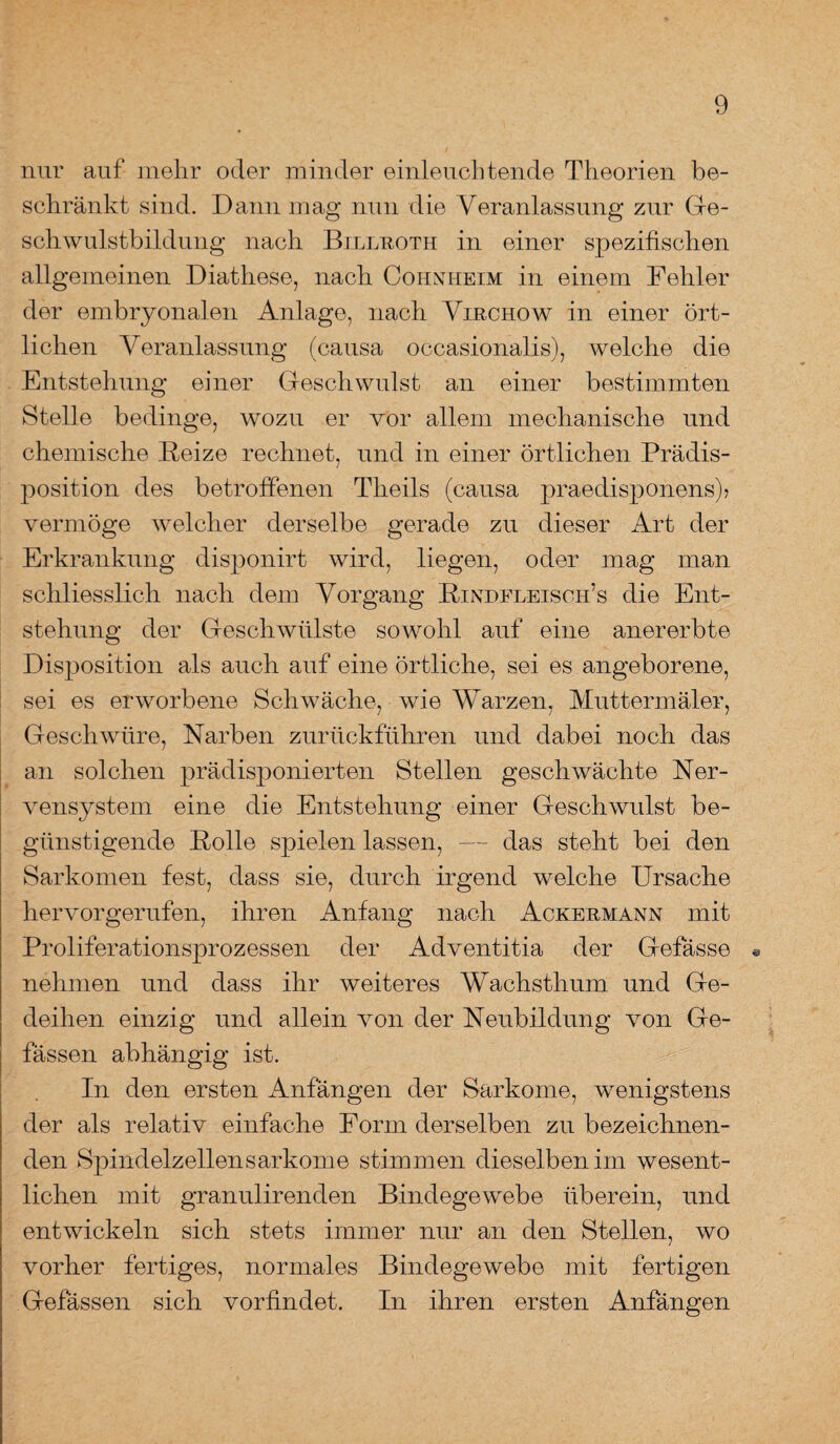 nur auf mehr oder minder einleuchtende Theorien be¬ schränkt sind. Dann mag nun die Veranlassung zur Ge¬ schwulstbildung nach Billroth in einer spezifischen allgemeinen Diathese, nach Cohnheim in einem Fehler der embryonalen Anlage, nach Virchow in einer ört¬ lichen Veranlassung (causa occasionalis), welche die Entstehung einer Geschwulst an einer bestimmten Stelle bedinge, wozu er vor allem mechanische und chemische Beize rechnet, und in einer örtlichen Prädis¬ position des betroffenen Tlieils (causa praedisponens)> vermöge welcher derselbe gerade zu dieser Art der Erkrankung disponirt wird, liegen, oder mag man schliesslich nach dem Vorgang Bindfleisch5s die Ent¬ stehung der Geschwülste sowohl auf eine anererbte Disposition als auch auf eine örtliche, sei es angeborene, sei es erworbene Schwäche, wie Warzen, Muttermäler, Geschwüre, Narben zurückführen und dabei noch das an solchen prädisponierten Stellen geschwächte Ner¬ vensystem eine die Entstehung einer Geschwulst be¬ günstigende Bolle spielen lassen, — das steht bei den Sarkomen fest, dass sie, durch irgend welche Ursache hervorgerufen, ihren Anfang nach Ackermann mit Proliferationsprozessen der Adventitia der Gefässe « nehmen und dass ihr weiteres Wachsthum und Ge¬ deihen einzig und allein von der Neubildung von Ge- fässen abhängig ist. In den ersten Anfängen der Sarkome, wenigstens der als relativ einfache Form derselben zu bezeichnen¬ den Spindelzellensarkome stimmen dieselben im wesent¬ lichen mit granulirenden Bindegewebe überein, und entwickeln sich stets immer nur an den Stellen, wo vorher fertiges, normales Bindegewebe mit fertigen Gefässen sich vorfindet. In ihren ersten Anfängen