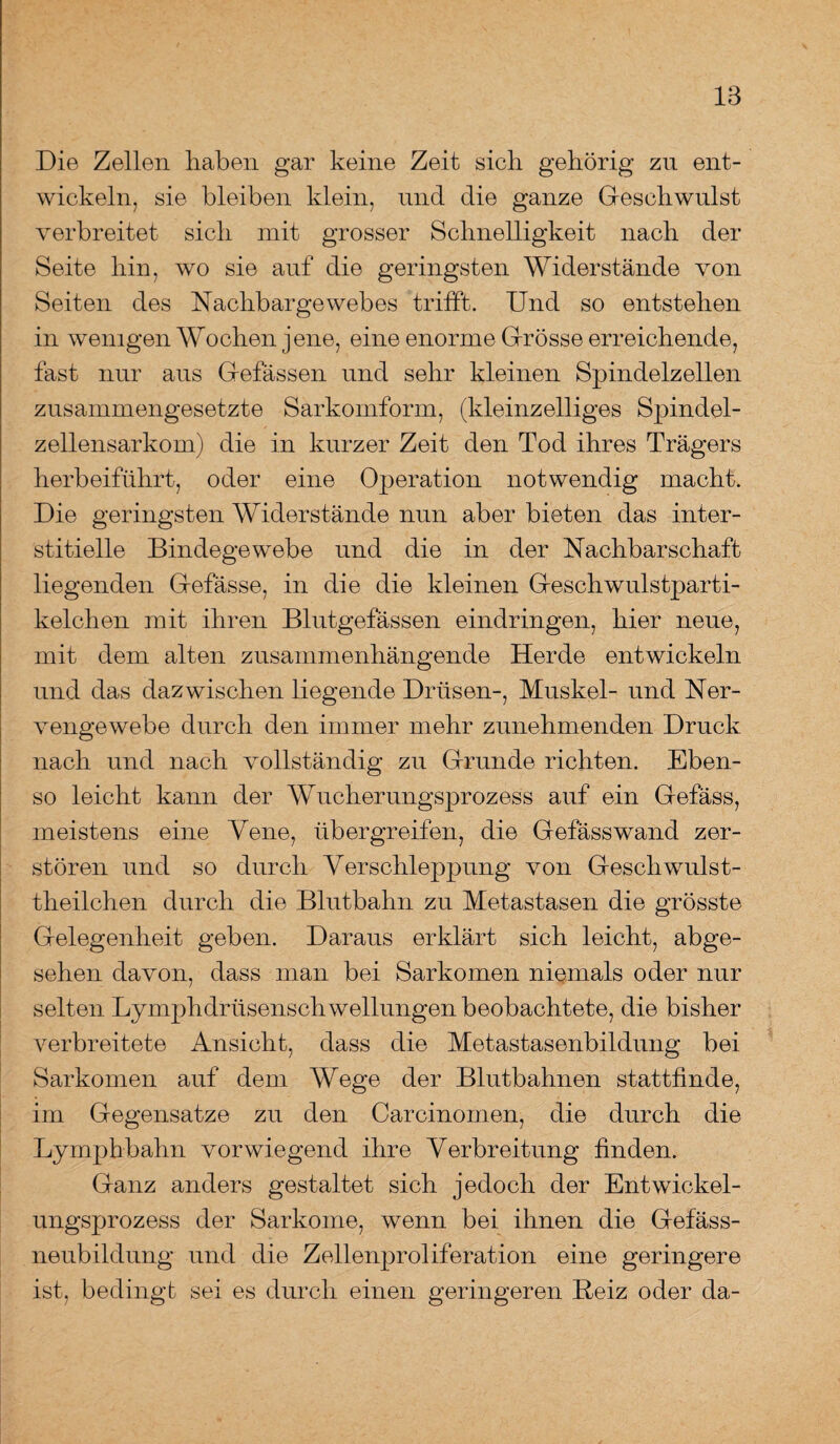 Die Zellen haben gar keine Zeit sich gehörig zu ent¬ wickeln, sie bleiben klein, und die ganze Geschwulst verbreitet sich mit grosser Schnelligkeit nach der Seite hin, wo sie auf die geringsten Widerstände von Seiten des Nachbargewebes trifft. Und so entstehen in wenigen Wochen jene, eine enorme Grösse erreichende, fast nur aus Gefässen und sehr kleinen Spindelzellen zusammengesetzte Sarkomform, (kleinzelliges Spindel¬ zellensarkom) die in kurzer Zeit den Tod ihres Trägers herbeiführt, oder eine Operation notwendig macht. Die geringsten Widerstände nun aber bieten das inter¬ stitielle Bindegewebe und die in der Nachbarschaft liegenden Gefässe, in die die kleinen Geschwulstparti¬ kelchen mit ihren Blutgefässen eindringen, hier neue, mit dem alten zusammenhängende Herde entwickeln und das dazwischen liegende Drüsen-, Muskel- und Ner¬ vengewebe durch den immer mehr zunehmenden Druck nach und nach vollständig zu Grunde richten. Eben¬ so leicht kann der Wucherungsprozess auf ein Gefäss, meistens eine Vene, über greifen, die Gefäss wand zer¬ stören und so durch Verschleppung von Geschwulst- theilchen durch die Blutbahn zu Metastasen die grösste Gelegenheit geben. Daraus erklärt sich leicht, abge¬ sehen davon, dass man bei Sarkomen niemals oder nur selten Lymphdrüsenschwellungen beobachtete, die bisher verbreitete Ansicht, dass die Metastasenbildung bei Sarkomen auf dem Wege der Blutbahnen stattfinde, im Gegensätze zu den Carcinomen, die durch die Lymphbahn vorwiegend ihre Verbreitung finden. Ganz anders gestaltet sich jedoch der Entwickel¬ ungsprozess der Sarkome, wenn bei ihnen die Gefäss- neubildung und die Zellenproliferation eine geringere ist, beding! sei es durch einen geringeren Reiz oder da-