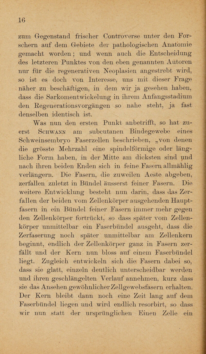 zum Gegenstand frischer Contro verse unter den For¬ schern auf dem Gebiete der pathologischen Anatomie gemacht worden; und wenn auch die Entscheidung des letzteren Punktes von den eben genannten Autoren nur für die regenerativen Neoplasien angestrebt wird, so ist es doch von Interesse, uns mit dieser Frage näher zu beschäftigen, in dem wir ja gesehen haben, dass die Sarkomentwickelung in ihrem Anfangsstadium den RegenerationsVorgängen so nahe steht, ja fast denselben identisch ist. Was nun den ersten Punkt anbetrifft, so hat zu¬ erst Schwann am subcutanen Bindegewebe eines Schweinsembryo Faserzellen beschrieben, „von denen die grösste Mehrzahl eine spindelförmige oder läng¬ liche Form haben, in der Mitte am dicksten sind und nach ihren beiden Enden sich in feine Fasern allmählig verlängern. Die Fasern, die zuweilen Aeste abgeben, zerfallen zuletzt in Bündel äusserst feiner Fasern. Die weitere Entwicklung besteht nun darin, dass das Zer¬ fallen der beiden vom Zellenkörper ausgehenden Haupt¬ fasern in ein Bündel feiner Fasern immer mehr gegen den Zellenkörper fortrückt, so dass sjaäter vom Zellen¬ körper unmittelbar ein Faserbündel ausgeht, dass die Zerfaserung noch später unmittelbar am Zellenkern beginnt, endlich der Zellenkörper ganz in Fasern zer¬ fällt und der Kern nun bloss auf einem Faserbündel liegt. Zugleich entwickeln sich die Fasern dabei so, dass sie glatt, einzeln deutlich unterscheidbar werden und ihren geschlängelten Verlauf annehmen, kurz dass sie das Ansehen gewöhnlicher Zellgewebsfasern erhalten. Der Kern bleibt dann noch eine Zeit lang auf dem Faserbündel liegen und wird endlich resorbirt, so dass wir nun statt der ursprünglichen Einen Zelle ein