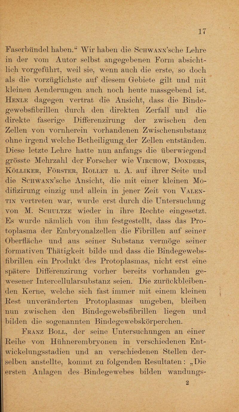 Faserbündel haben.“ Wir haben die ScHWANN’sche Lehre in der vom Autor selbst angegebenen Form absicht¬ lich vorgeführt, weil sie, wenn auch die erste, so doch als die vorzüglichste auf diesem Gebiete gilt und mit kleinen Aenderungen auch noch heute massgebend ist. Henle dagegen vertrat die Ansicht, dass die Binde- gewebsfibrillen durch den direkten Zerfall und die direkte faserige Differenzirung der zwischen den Zellen von vornherein vorhandenen Zwischensubstanz ohne irgend welche Betheiligung der Zellen entständen. Diese letzte Lehre hatte nun anfangs die überwiegend grösste Mehrzahl der Forscher wie Vlrchow, Donders, Kölliker, Förster, Rollet u. A. auf ihrer Seite und die ScHWANN’sche Ansicht, die mit einer kleinen Mo- difizirung einzig und allein in jener Zeit von Valen¬ tin vertreten war, wurde erst durch die Untersuchung von M. Schultze wieder in ihre Rechte eingesetzt. Es wurde nämlich von ihm festgestellt, dass das Pro¬ toplasma der Embryonalzellen die Fibrillen auf seiner Oberfläche und aus seiner Substanz vermöge seiner formativen Thätigkeit bilde und dass die Bindegewebs- fibrillen ein Produkt des Protoplasmas, nicht erst eine spätere Differenzirung vorher bereits vorhanden ge¬ wesener Intercellularsubstanz seien. Die zurückbleiben¬ den Kerne, welche sich fast immer mit einem kleinen Rest unveränderten Protoplasmas umgeben, bleiben nun zwischen den Binclegewebsfibrillen liegen und bilden die sogenannten Bindegewebskörperchen. Franz Boll, der seine Untersuchungen an einer Reihe von Hühnerembryonen in verschiedenen Ent¬ wickelungsstadien und an verschiedenen Stellen der¬ selben anstellte, kommt zu folgenden Resultaten : „Die ersten Anlagen des Bindegewebes bilden wandungs- 2