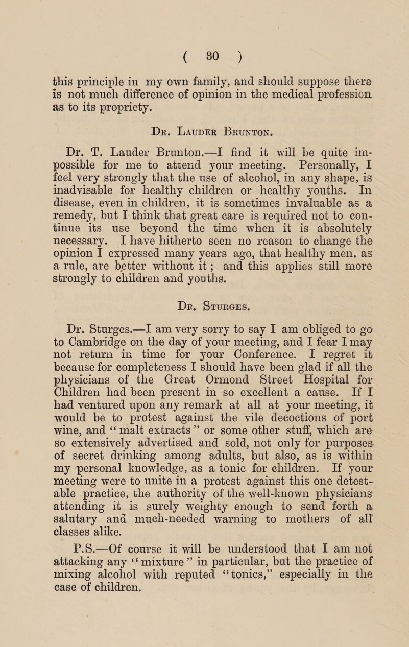 this principle in my own family, and should suppose there is not much difference of opinion in the medical profession as to its propriety. Dr. Lauder Brunton. Dr. T. Lauder Brunton.—I find it will be quite im¬ possible for me to attend your meeting. Personally, I feel very strongly that the use of alcohol, in any shape, is inadvisable for healthy children or healthy youths. In disease, even in children, it is sometimes invaluable as a remedy, but I think that great care is required not to con¬ tinue its use beyond the time when it is absolutely necessary. I have hitherto seen no reason to change the opinion I expressed many years ago, that healthy men, as a rule, are better without it; and this applies still more strongly to children and youths. Dr. Sturges. Dr. Sturges.—I am very sorry to say I am obliged to go to Cambridge on the day of your meeting, and I fear I may not return in time for your Conference. I regret it because for completeness I should have been glad if all the physicians of the Great Ormond Street Hospital for Children had been present in so excellent a cause. If I had ventured upon any remark at all at your meeting, it would be to protest against the vile decoctions of port wine, and “ malt extracts ” or some other stuff, which are so extensively advertised and sold, not only for purposes of secret drinking among adults, but also, as is within my personal knowledge, as a tonic for children. If your meeting were to unite in a protest against this one detest¬ able practice, the authority of the well-known physicians attending it is surely weighty enough to send forth a salutary and much-needed warning to mothers of all classes alike. P.S.—Of course it will be understood that I am not attacking any “ mixture ” in particular, but the practice of mixing alcohol with reputed “ tonics,” especially in the case of children.