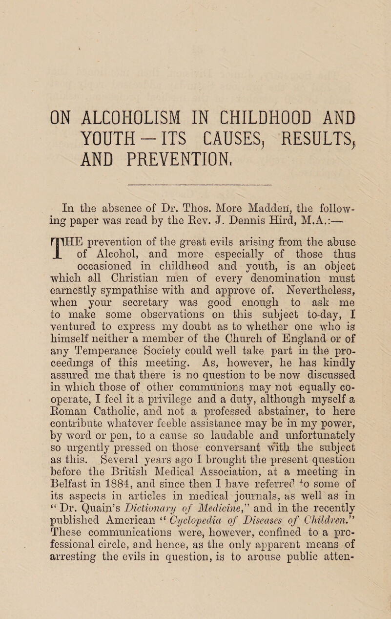 ON ALCOHOLISM IN CHILDHOOD AND YOUTH-ITS CAUSES, RESULTS, AND PREVENTION, In tlie absence of Dr. Thos. More Madden, the follow¬ ing paper was read by the Rev. J. Dennis Hird, M.A.:— THE prevention of the great evils arising from the abuse of Alcohol, and more especially of those thus occasioned in childhood and youth, is an object which all Christian men of every denomination must earnestly sympathise with and approve of. Nevertheless, when your secretary was good enough to ask me to make some observations on this subject to-day, I ventured to express my doubt as to whether one who is himself neither a member of the Church of England or of any Temperance Society could well take part in the pro¬ ceedings of this meeting. As, however, he has kindly assured me that there is no question to be now discussed in which those of other communions may not equally co¬ operate, I feel it a privilege and a duty, although myself a Roman Catholic, and not a professed abstainer, to here contribute whatever feeble assistance may be in my power, by word or pen, to a cause so laudable and unfortunately so urgently pressed on those conversant with the subject as this. Several years ago I brought the present question before the British Medical Association, at a meeting in Belfast in 1884, and since then I have referred to some of its aspects in articles in medical journals, as well as in ‘f Dr. Quain’s Dictionary of Medicine,” and in the recently published American <c Cyclopedia of Diseases of Children.” These communications were, however, confined to a pro¬ fessional circle, and hence, as the only apparent means of arresting the evils in question, is to arouse public atten-