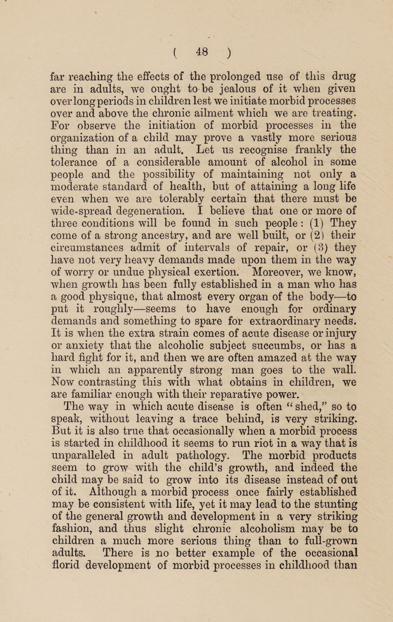 far reaching the effects of the prolonged use of this drug are in adults, we ought to be jealous of it when given over long periods in children lest we initiate morbid processes over and above the chronic ailment which we are treating. For observe the initiation of morbid processes in the organization of a child may prove a vastly more serious thing than in an adult. Let us recognise frankly the tolerance of a considerable amount of alcohol in some people and the possibility of maintaining not only a moderate standard of health, but of attaining a long life even when we are tolerably certain that there must be wide-spread degeneration. I believe that one or more of three conditions will be found in such people : (1) They come of a strong ancestry, and are well built, or (2) their circumstances admit of intervals of repair, or (3) they have not very heavy demands mafle upon them in the way of worry or undue physical exertion. Moreover, we know, when growth has been fully established in a man who has a good physique, that almost every organ of the body—to put it roughly—seems to have enough for ordinary demands and something to spare for extraordinary needs. It is when the extra strain comes of acute disease or injury or anxiety that the alcoholic subject succumbs, or has a hard fight for it, and then we are often amazed at the way in which an apparently strong man goes to the wall. Now contrasting this with what obtains in children, we are familiar enough with their reparative power. The way in which acute disease is often “ shed,” so to speak, without leaving a trace behind, is very striking. But it is also true that occasionally when a morbid process is started in childhood it seems to run riot in a way that is unparalleled in adult pathology. The morbid products seem to grow with the child’s growth, and indeed the child may be said to grow into its disease instead of out of it. Although a morbid process once fairly established may be consistent with life, yet it may lead to the stunting of the general growth and development in a very striking fashion, and thus slight chronic alcoholism may be to children a much more serious thing than to full-grown adults. There is no better example of the occasional florid development of morbid processes in childhood than