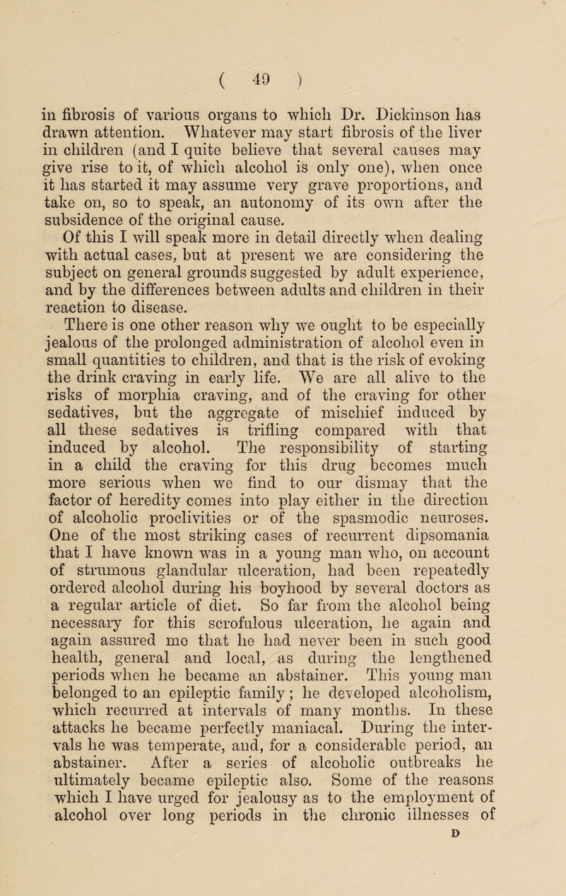 in fibrosis of various organs to which Dr. Dickinson has drawn attention. Whatever may start fibrosis of the liver in children (and I quite believe that several causes may give rise to it, of which alcohol is only one), when once it has started it may assume very grave proportions, and take on, so to speak, an autonomy of its own after the subsidence of the original cause. Of this I will speak more in detail directly when dealing with actual cases, but at present we are considering the subject on general grounds suggested by adult experience, and by the differences between adults and children in their reaction to disease. There is one other reason why we ought to be especially jealous of the prolonged administration of alcohol even in small quantities to children, and that is the risk of evoking the drink craving in early life. We are all alive to the risks of morphia craving, and of the craving for other sedatives, but the aggregate of mischief induced by all these sedatives is trifling compared with that induced by alcohol. The responsibility of starting in a child the craving for this drug becomes much more serious when we find to our dismay that the factor of heredity comes into play either in the direction of alcoholic proclivities or of the spasmodic neuroses. One of the most striking cases of recurrent dipsomania that I have known was in a young man who, on account of strumous glandular ulceration, had been repeatedly ordered alcohol during his boyhood by several doctors as a regular article of diet. So far from the alcohol being necessary for this scrofulous ulceration, he again and again assured me that he had never been in such good health, general and local, as during the lengthened periods when he became an abstainer. This young man belonged to an epileptic family ; he developed alcoholism, which recurred at intervals of many months. In these attacks he became perfectly maniacal. During the inter¬ vals he was temperate, and, for a considerable period, an abstainer. After a series of alcoholic outbreaks he ultimately became epileptic also. Some of the reasons which I have urged for jealousy as to the employment of alcohol over long periods in the chronic illnesses of D