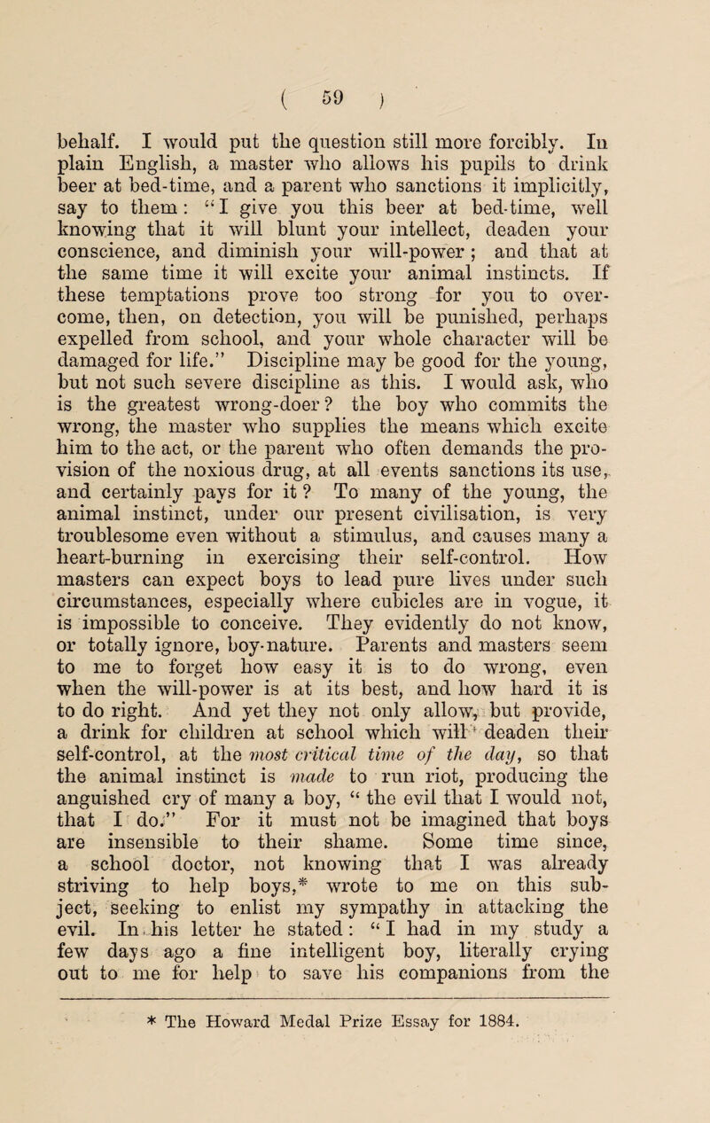 behalf. I would put the question still more forcibly. In plain English, a master who allows his pupils to drink beer at bed-time, and a parent who sanctions it implicitly, say to them: “I give you this beer at bed-time, well knowing that it will blunt your intellect, deaden your conscience, and diminish your will-power ; and that at the same time it will excite your animal instincts. If these temptations prove too strong for you to over¬ come, then, on detection, you will be punished, perhaps expelled from school, and your whole character will be damaged for life.” Discipline may be good for the young, but not such severe discipline as this. I would ask, who is the greatest wrong-doer ? the boy who commits the wrong, the master who supplies the means winch excite him to the act, or the parent who often demands the pro¬ vision of the noxious drug, at all events sanctions its use,, and certainly pays for it ? To many of the young, the animal instinct, under our present civilisation, is very troublesome even without a stimulus, and causes many a heart-burning in exercising their self-control. How masters can expect boys to lead pure lives under such circumstances, especially where cubicles are in vogue, it is impossible to conceive. They evidently do not know, or totally ignore, boy-nature. Parents and masters seem to me to forget how easy it is to do wrong, even when the will-power is at its best, and how hard it is to do right. And yet they not only allow, but provide, a drink for children at school which will; deaden their self-control, at the most critical time of the day, so that the animal instinct is made to run riot, producing the anguished cry of many a boy, “ the evil that I would not, that I do.” For it must not be imagined that boys are insensible to their shame. Some time since, a school doctor, not knowing that I v7as already striving to help boys,* wrote to me on this sub¬ ject, seeking to enlist my sympathy in attacking the evil. In, his letter he stated: “ I had in my study a few days ago a fine intelligent boy, literally crying out to me for help to save his companions from the * The Howard Medal Prize Essay for 1884.