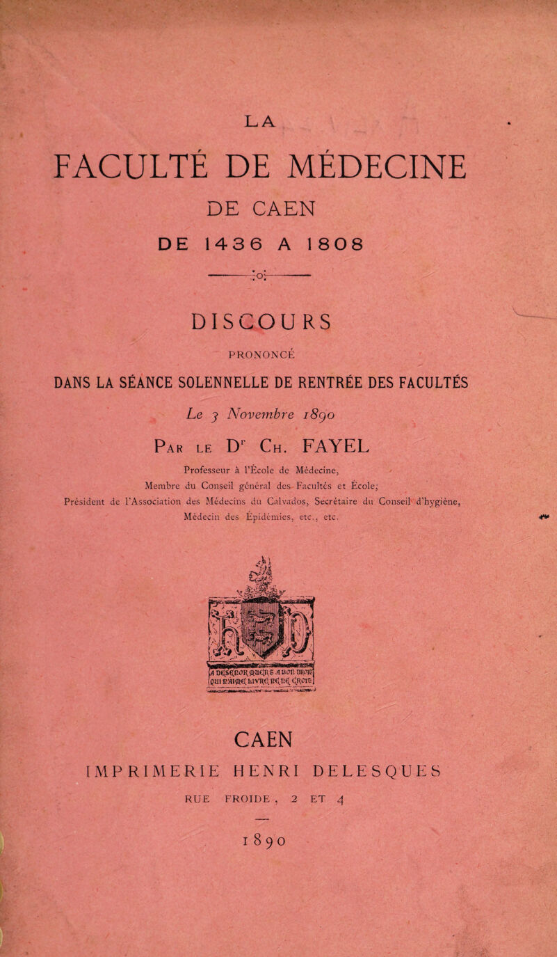 FACULTÉ DE MÉDECINE DE CAEN DE 1436 A 1 808 DISCOU RS PRONONCÉ DANS LA SÉANCE SOLENNELLE DE RENTRÉE DES FACULTÉS Le Nove^nbre i8go Par le D‘ Ch. FAYEL Professeur à l’École de Médecine, Membre du Conseil général des- Facultés et École,' Président de l’Association des Médecins du Calvados, Secrétaire du Conseil' d’hygiène, Médecin des Épidémies, etc., etc. CAEN IMPRIMERIE HENRI DELESQUES RUE FROIDE , 2 ET 4 1890