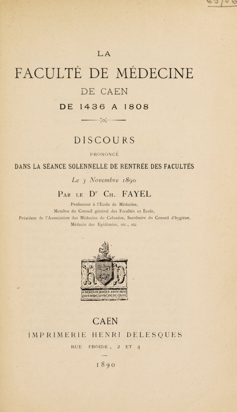 FACULTÉ DE MÉDECINE DE CAEN DE 1436 A 1 808 -;or- DISCOU RS PRONONCÉ DANS LA SÉANCE SOLENNELLE DE RENTRÉE DES FACULTÉS Le 3> Novembre i8go Par le D* Ch. FAYEL Professeur à l’École de Médecine, Membre du Conseil général des Facultés et École, Président de l’Association des Médecins du Calvados, Secrétaire du Conseil d’hygiène, Médecin des Épidémies, etc., etc. CAEN IMPRIMERIE HENRI D E L E S Q U E S RUE FROIDE , 2 ET 4 1890