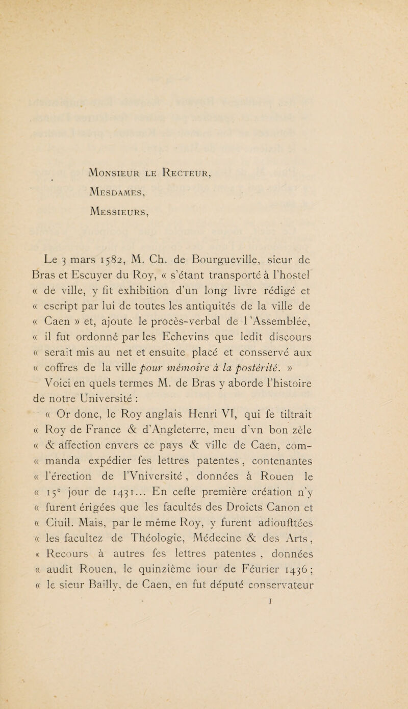 Monsieur le Recteur, Mesdames, Messieurs, Le 3 mars 1582, M. Ch. de Bourgueville, sieur de Bras et Escuyer du Roy, « s’étant transporté à l’hostel « de ville, y fît exhibition d’un long livre rédigé et (( escript par lui de toutes les antiquités de la ville de « Caen » et, ajoute le procès-verbal de 1 ’Assemblée, (( il fut ordonné par les Echevins que ledit discours (( serait mis au net et ensuite placé et consservé aux (( coffres de la ville pour mémoire à la postérité. » Voici en quels termes M. de Bras y aborde l’histoire de notre Université : « Or donc, le Roy anglais Henri VI, qui fe tiltrait (( Roy de Erance & d’Angleterre, meu d’vn bon zèle (( & affection envers ce pays & ville de Caen, com- (( manda expédier fes lettres patentes, contenantes (( l’érection de l’Vniversité , données à Rouen le (( 15® jour de 1431... En cefte première création n’y (( furent érigées que les facultés des Droicts Canon et « Ciuil. Mais, par le même Roy, y furent adioufltées (( les facultez de Théologie, Médecine & des Arts, « Recours à autres fes lettres patentes , données a audit Rouen, le quinzième iour de Eéurier 1436; « le sieur Bailly, de Caen, en fut député conservateur I