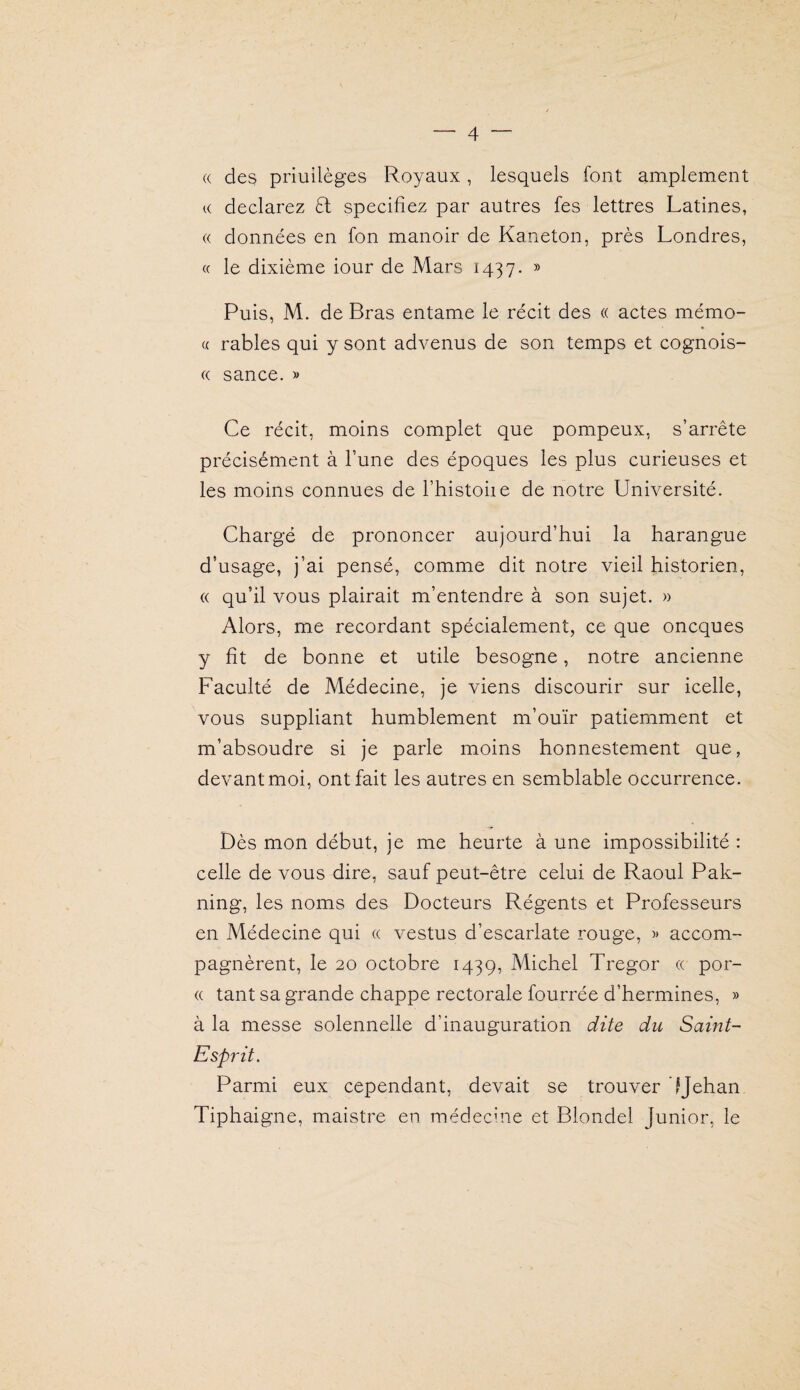 « des priuilèges Royaux, lesquels font amplement K déclarez £1 spécifiez par autres fes lettres Latines, (( données en fon manoir de Kaneton, près Londres, « le dixième iour de Mars 1437. » Puis, M. de Bras entame le récit des « actes mémo- « râbles qui y sont advenus de son temps et cognois- (( sance. » Ce récit, moins complet que pompeux, s’arrête précisément à l’une des époques les plus curieuses et les moins connues de Thistoiie de notre Université. Chargé de prononcer aujourd’hui la harangue d’usage, j’ai pensé, comme dit notre vieil historien, « qu’il vous plairait m’entendre à son sujet. » Alors, me recordant spécialement, ce que oncques y fit de bonne et utile besogne, notre ancienne Faculté de Médecine, je viens discourir sur icelle, vous suppliant humblement m’ouïr patiemment et m’absoudre si je parle moins honnestement que, devant moi, ont fait les autres en semblable occurrence. Dès mon début, je me heurte à une impossibilité : celle de vous dire, sauf peut-être celui de Raoul Pak- ning, les noms des Docteurs Régents et Professeurs en Médecine qui a vestus d’escarlate rouge, accom¬ pagnèrent, le 20 octobre 1439, Michel Tregor (( por- (( tant sa grande chappe rectorale fourrée d’hermines, » à la messe solennelle d’inauguration dite du Samt~ Esprit. Parmi eux cependant, devait se trouver IJehan Tiphaigne, maistre en médecine et Blondel Junior, le