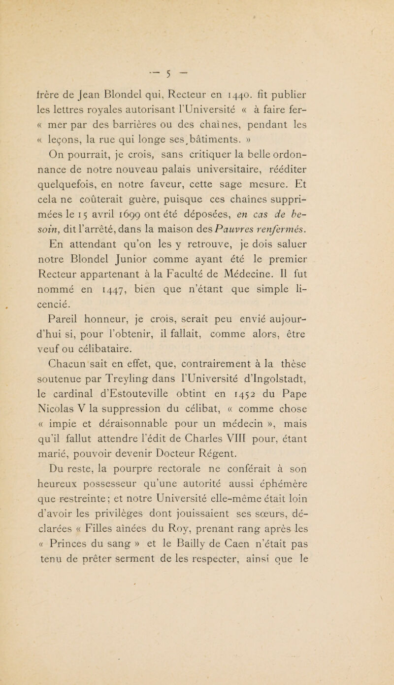 Irère de Jean Blondel qui, Recteur en 1440. fît publier les lettres royales autorisant l’Université « à faire fer- « mer par des barrières ou des chaînes, pendant les « leçons, la rue qui longe ses ^bâtiments. » On pourrait, je crois, sans critiquer la belle ordon¬ nance de notre nouveau palais universitaire, rééditer quelquefois, en notre faveur, cette sage mesure. Et cela ne coûterait guère, puisque ces chaînes suppri¬ mées le 15 avril 1699 ont été déposées, en cas de be¬ soin, dit l’arrêté, dans la maison dts> Pauvres renfermés. En attendant qu’on les y retrouve, je dois saluer notre Blondel Junior comme ayant été le premier Recteur appartenant à la Eaculté de Médecine. Il fut nommé en 1447, bien que n’étant que simple li¬ cencié. Pareil honneur, je crois, serait peu envié aujour¬ d’hui si, pour l’obtenir, il fallait, comme alors, être veuf ou célibataire. Chacun sait en effet, que, contrairement à la thèse soutenue par Treyling dans l’Université d’Ingolstadt, le cardinal d’Estouteville obtint en 1452 du Pape Nicolas V la suppression du célibat, « comme chose « impie et déraisonnable pour un médecin », mais qu’il fallut attendre l’édit de Charles VIII pour, étant marié, pouvoir devenir Docteur Régent. Du reste, la pourpre rectorale ne conférait à son heureux possesseur qu’une autorité aussi éphémère que restreinte; et notre Université elle-même était loin d’avoir les privilèges dont jouissaient ses sœurs, dé¬ clarées « Eilles aînées du Roy, prenant rang après les « Princes du sang » et le Bailly de Caen n’était pas tenu de prêter serment de les respecter, ainsi que le