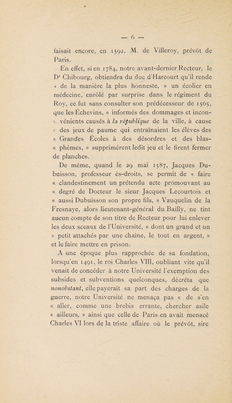 — 6 % faisait encore, en 1592, M. de Villeroy, prévôt de Paris. En effet, sien 1784, notre avant-dernier Recteur, le D* Chibourg, obtiendra du duc d’Harcourt qu’il rende de la manière la plus honneste, » un écolier en médecine, enrôlé par surprise dans le régiment du Roy, ce fut sans consulter son prédécesseur de 1565, que les Echevins, « informés des dommages et incon- (. vénients causés à la république de la ville, à cause (■ des jeux de paume qui entraînaient les élèves des a Grandes Écoles à des désordres et des blas- « phèmes, » supprimèrent ledit jeu et le firent fermer de planches. De même, quand le 29 mai 1587, Jacques Du¬ buisson, professeur ès-droits, se permit de « faire « clandestinement un prétendu acte promouvant au « degré de Docteur le sieur Jacques Lecourtois et (( aussi Dubuisson son propre fils, » Vauquelin de la Fresnaye, alors lieutenant-général du Bailly, ne tint aucun compte de son titre de Recteur pour lui enlever les deux sceaux de l’Université, « dont un grand et un « petit attachés par une chaîne, le tout en argent, » et le faire mettre en prison. A une époque plus rapprochée de sa fondation, lorsqu’on 1491, le roi Charles VIII, oubliant vite qu’il venait de concéder à notre Université l’exemption des subsides et subventions quelconques, décréta que nonobstant^ elle payerait sa part des charges de la guerre, notre Université ne menaça pas « de s’en (( aller, comme une brebis errante, chercher asile « ailleurs, » ainsi que celle de Paris en avait menacé